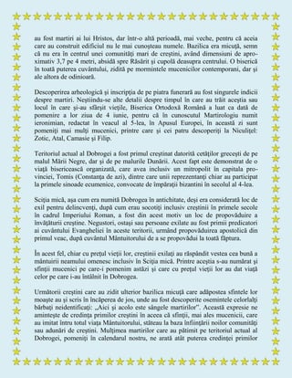 au fost martiri ai lui Hristos, dar într-o altă perioadă, mai veche, pentru că aceia
care au construit edificiul nu le mai cunoşteau numele. Bazilica era micuţă, semn
că nu era în centrul unei comunităţi mari de creştini, având dimensiuni de apro-
ximativ 3,7 pe 4 metri, absidă spre Răsărit şi cupolă deasupra centrului. O biserică
în toată puterea cuvântului, zidită pe mormintele mucenicilor contemporani, dar şi
ale altora de odinioară.
Descoperirea arheologică şi inscripţia de pe piatra funerară au fost singurele indicii
despre martiri. Neştiindu-se alte detalii despre timpul în care au trăit aceştia sau
locul în care şi-au sfârşit vieţile, Biserica Ortodoxă Română a luat ca dată de
pomenire a lor ziua de 4 iunie, pentru că în cunoscutul Martirologiu numit
ieronimian, redactat în veacul al 5-lea, în Apusul Europei, în această zi sunt
pomeniţi mai mulţi mucenici, printre care şi cei patru descoperiţi la Niculiţel:
Zotic, Atal, Camasie şi Filip.
Teritoriul actual al Dobrogei a fost primul creştinat datorită cetăţilor greceşti de pe
malul Mării Negre, dar şi de pe malurile Dunării. Acest fapt este demonstrat de o
viaţă bisericească organizată, care avea inclusiv un mitropolit în capitala pro-
vinciei, Tomis (Constanţa de azi), dintre care unii reprezentanţi chiar au participat
la primele sinoade ecumenice, convocate de împăraţii bizantini în secolul al 4-lea.
Sciţia mică, aşa cum era numită Dobrogea în antichitate, deşi era considerată loc de
exil pentru delincvenţi, după cum erau socotiţi inclusiv creştinii în primele secole
în cadrul Imperiului Roman, a fost din acest motiv un loc de propovăduire a
învăţăturii creştine. Negustori, ostaşi sau persoane exilate au fost primii predicatori
ai cuvântului Evangheliei în aceste teritorii, urmând propovăduirea apostolică din
primul veac, după cuvântul Mântuitorului de a se propovădui la toată făptura.
În acest fel, chiar cu preţul vieţii lor, creştinii exilaţi au răspândit vestea cea bună a
mântuirii neamului omenesc inclusiv în Sciţia mică. Printre aceştia s-au numărat şi
sfinţii mucenici pe care-i pomenim astăzi şi care cu preţul vieţii lor au dat viaţă
celor pe care i-au întâlnit în Dobrogea.
Următorii creştini care au zidit ulterior bazilica micuţă care adăpostea sfintele lor
moaşte au şi scris în încăperea de jos, unde au fost descoperite osemintele celorlalţi
bărbaţi neidentificaţi: „Aici şi acolo este sângele martirilor”. Această expresie ne
aminteşte de credinţa primilor creştini în aceea că sfinţii, mai ales mucenicii, care
au imitat întru totul viaţa Mântuitorului, stăteau la baza înfiinţării noilor comunităţi
sau adunări de creştini. Mulţimea martirilor care au pătimit pe teritoriul actual al
Dobrogei, pomeniţi în calendarul nostru, ne arată atât puterea credinţei primilor
 