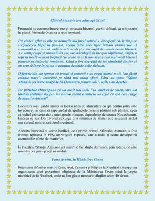 Sfântul Atanasie le-a adus apă în sat
Frumoasă şi cutremurătoare este şi povestea bisericii vechi, delicată ca o bijuterie
în piatră. Părintele Onea ne-a spus istoria ei.
Un cioban aflat cu oile pe dealurile din jurul satului a descoperit că, în timp ce
scrijelea cu băţul în pământ, acesta intra prea uşor într-un anumit loc. A
scormonit mai tare să vadă ce este acolo şi a dat astfel de cupola vechii biserici.
Au venit preoţii şi oamenii din sat, iar arheologii au început săpăturile. Astfel, a
ieşit la iveală această bazilică. Se crede că ar fi una dintre cele mai vechi biserici
păstrate pe teritoriul românesc. Când a fost dezvelită de tot pământul din jur şi
au vrut să intre în ea, nu s-au putut deschide uşile nicicum.
O femeie din sat spunea că preoţii şi oamenii s-au rugat atunci mult, "au făcut
cetanie mare", invocând pe rând mai mulţi sfinţi. Când au spus: "Sfinte
Atanasie cel mare, roagă-te lui Dumnezeu pentru noi!", uşile s-au deschis.
Iar părintele Onea spune că s-a auzit mai întâi "un vuiet ca de zmeu, care s-a
lovit de dealurile din jur, iar dintr-o colină a izbucnit un izvor cu apă care curge
de atunci neîncetat".
Locuitorii s-au gândit atunci să facă o reţea de alimentare cu apă pentru patru sate
învecinate, iar când să sape au dat de apeductele romane păstrate sub pământ, ceea
ce indică existenţa aici a unei aşezări romane, dependente de cetatea Noviodunum,
Isaccea de azi. Din izvorul ce curge prin minunea de atunci este asigurată astăzi
apa curentă pentru acea zonă secetoasă.
Această frumoasă şi veche bazilică, ce a primit hramul Sfântului Atanasie, a fost
frumos repictată în 1992 de Grigore Popescu, care a redat şi scena descoperirii
osemintelor sfinte ale martirilor.
În Bazilica "Sfântul Atanasie cel mare" se fac slujbe duminica, prin rotaţie, de câte
unul din cei patru preoţi ai satului.
Patru ierarhi, la Mănăstirea Cocoş
Prăznuirea Sfinţilor martiri Zotic, Atal, Camasie şi Filip de la Niculiţel a început cu
organizarea unei procesiuni religioase de la Mănăstirea Cocoş până la cripta
martirică de la Niculiţel, unde au fost găsite moaştele sfinţilor acum 40 de ani.
 