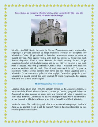 Procesiunea cu moaştele Sfinţilor Zotic, Atal, Camasie şi Filip - una din
marile sărbători ale Dobrogei
Niculiţel, sâmbătă 3 iunie. Începutul lui Cireşar. Ziua-n amiaza mare, pe drumul ce
şerpuieşte la poalele colinelor de lângă localitatea Niculiţel ne îndreptăm spre
Mănăstirea Cocoş. Şi, pe măsură ce înaintăm, nenumărate nuanţe de verde ne
încântă privirea. Anul acesta verdele este mult mai intens. A plouat mai mult.
Soarele dogorăşte. Cerul e senin. Dincolo de cireşii încărcaţi de rod, de pe
marginea drumului, se întind câmpuri de viţă de vie. Cât vezi cu ochii şi mai mult,
până la Isaccea. Aici este şi renumită Crama Sarica - Niculiţel. Prea mult rod
pentru o localitate atât de mică. Cine să mai muncească la vie? Cu greu se
recoltează roadele acestui pământ. Dar parcă cea mai densă vegetaţie este la
Mănăstire. Ca un centru ce a polarizat atâta bogăţie. Drumul se opreşte în poarta
Mănăstirii, o poartă imensă din lemn sculptat. O poartă voievodală, deşi această
mănăstire este ctitoria unor călugări.
Sfinţii mucenici de la Niculiţel
Legenda spune că, în anul 1833, trei călugări români de la Mănăstirea Neamţ, se
întorceau de la Sfântul Munte Athos cu o corabie pe Dunăre, ajungând la Isaccea.
Adormind, au visat noaptea un cocoş care le-a poruncit să ridice o mănăstire pe
locul unde dormeau. Gândind că nu au avut întâmplător acest vis ei au renunţat să
se mai întoarcă la Mănăstirea Neamţ şi au ridicat în acel loc o Sfântă Mănăstire.
Intrăm în curte. Nu cred că e greşit ales acest termen de comparaţie, intrăm în
Raiul de pe pământ. Totul e atât de frumos! Poate şi datorită intensităţii cu care
soarele îşi radiază strălucirea.
 