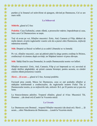 purtăm şi la limanul cel neînviforat să ajungem, slăvind pe Dumnezeu, Cel ce are
mare milă.
La Stihoavnă
Stihirile, glasul al 2-lea:
Podobia: Casa Eufratului, cetate sfântă, a proorocilor mărire; împodobeşte-ţi casa,
întru care Cel Dumnezeiesc se naşte.
Toţi vă avem pe voi, Sfinţilor mucenici: Zotic, Atal, Camasie şi Filip, dătători de
multe daruri; că prin rugăciunile voastre cele de-a pururi către Dumnezeu, mijlociţi
mântuirea noastră.
Stih: Dreptul ca finicul va înflori şi ca cedrii Libanului se va înmulţi.
Pe voi, sfinţilor mucenici, care aţi pătimit până la sânge pentru credinţa în Hristos,
credincioşii vă cinstesc după cuviinţă, iar Stăpânul tuturor vă prea slăveşte.
Stih: Sădiţi fiind în casa Domnului, în curţile Dumnezeului nostru vor înflori.
Sfinţilor mucenici: Zotic, Atal, Camasie, Filip şi cei împreună cu voi, nevoind să
slujiţi idolilor păgânătăţii, aţi primit cununa biruinţei; pentru aceasta, cu cântări
cinstim sfântă pomenirea voastră.
Slavă… Şi acum…, glasul al 2-lea; Aceeaşi podobie.
Fecioară prea curată, Maica lui Dumnezeu, ceea ce eşti podoaba sfinţilor şi
nădejdea neînfruntată a credincioşilor, du rugăciunile noastre Fiului Tău şi
Dumnezeului nostru, şi cu mijlocirile tale, milostiv fă-L pe El pentru noi şi pen-tru
lume.
La binecuvântarea pâinilor, Troparul sfinţilor, glasul al 4-lea: Mucenicii Tăi,
Doamne: ...(de două ori) (Caută-l la Vecernia mică)
La Utrenie
La: Dumnezeu este Domnul... troparul Sfinţilor mucenici (de două ori). Slavă ..., Şi
acum..., către Născătoarea de Dumnezeu ... (caută la Vecernia mică).
 