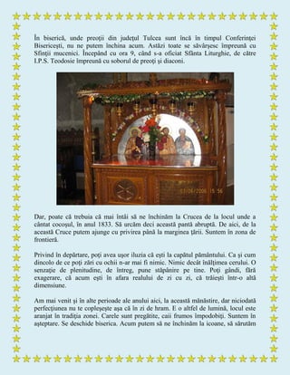 În biserică, unde preoţii din judeţul Tulcea sunt încă în timpul Conferinţei
Bisericeşti, nu ne putem închina acum. Astăzi toate se săvârşesc împreună cu
Sfinţii mucenici. Începând cu ora 9, când s-a oficiat Sfânta Liturghie, de către
I.P.S. Teodosie împreună cu soborul de preoţi şi diaconi.
Dar, poate că trebuia că mai întâi să ne închinăm la Crucea de la locul unde a
cântat cocoşul, în anul 1833. Să urcăm deci această pantă abruptă. De aici, de la
această Cruce putem ajunge cu privirea până la marginea ţării. Suntem în zona de
frontieră.
Privind în depărtare, poţi avea uşor iluzia că eşti la capătul pământului. Ca şi cum
dincolo de ce poţi zări cu ochii n-ar mai fi nimic. Nimic decât înălţimea cerului. O
senzaţie de plenitudine, de întreg, pune stăpânire pe tine. Poţi gândi, fără
exagerare, că acum eşti în afara realului de zi cu zi, că trăieşti într-o altă
dimensiune.
Am mai venit şi în alte perioade ale anului aici, la această mănăstire, dar niciodată
perfecţiunea nu te copleşeşte aşa că în zi de hram. E o altfel de lumină, locul este
aranjat în tradiţia zonei. Carele sunt pregătite, caii frumos împodobiţi. Suntem în
aşteptare. Se deschide biserica. Acum putem să ne închinăm la icoane, să sărutăm
 