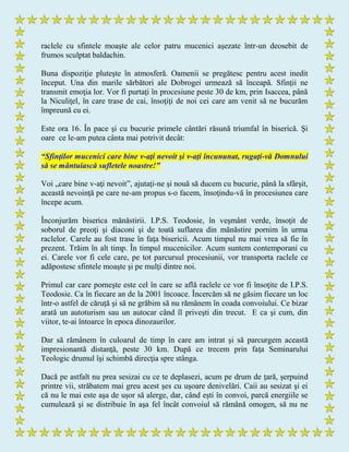 raclele cu sfintele moaşte ale celor patru mucenici aşezate într-un deosebit de
frumos sculptat baldachin.
Buna dispoziţie pluteşte în atmosferă. Oamenii se pregătesc pentru acest inedit
început. Una din marile sărbători ale Dobrogei urmează să înceapă. Sfinţii ne
transmit emoţia lor. Vor fi purtaţi în procesiune peste 30 de km, prin Isaccea, până
la Niculiţel, în care trase de cai, însoţiţi de noi cei care am venit să ne bucurăm
împreună cu ei.
Este ora 16. În pace şi cu bucurie primele cântări răsună triumfal în biserică. Şi
oare ce le-am putea cânta mai potrivit decât:
“Sfinţilor mucenici care bine v-aţi nevoit şi v-aţi încununat, rugaţi-vă Domnului
să se mântuiască sufletele noastre!”
Voi „care bine v-aţi nevoit”, ajutaţi-ne şi nouă să ducem cu bucurie, până la sfârşit,
această nevoinţă pe care ne-am propus s-o facem, însoţindu-vă în procesiunea care
începe acum.
Înconjurăm biserica mănăstirii. I.P.S. Teodosie, în veşmânt verde, însoţit de
soborul de preoţi şi diaconi şi de toată suflarea din mănăstire pornim în urma
raclelor. Carele au fost trase în faţa bisericii. Acum timpul nu mai vrea să fie în
prezent. Trăim în alt timp. În timpul mucenicilor. Acum suntem contemporani cu
ei. Carele vor fi cele care, pe tot parcursul procesiunii, vor transporta raclele ce
adăpostesc sfintele moaşte şi pe mulţi dintre noi.
Primul car care porneşte este cel în care se află raclele ce vor fi însoţite de I.P.S.
Teodosie. Ca în fiecare an de la 2001 încoace. Încercăm să ne găsim fiecare un loc
într-o astfel de căruţă şi să ne grăbim să nu rămânem în coada convoiului. Ce bizar
arată un autoturism sau un autocar când îl priveşti din trecut. E ca şi cum, din
viitor, te-ai întoarce în epoca dinozaurilor.
Dar să rămânem în culoarul de timp în care am intrat şi să parcurgem această
impresionantă distanţă, peste 30 km. După ce trecem prin faţa Seminarului
Teologic drumul îşi schimbă direcţia spre stânga.
Dacă pe astfalt nu prea sesizai cu ce te deplasezi, acum pe drum de ţară, şerpuind
printre vii, străbatem mai greu acest şes cu uşoare denivelări. Caii au sesizat şi ei
că nu le mai este aşa de uşor să alerge, dar, când eşti în convoi, parcă energiile se
cumulează şi se distribuie în aşa fel încât convoiul să rămână omogen, să nu ne
 