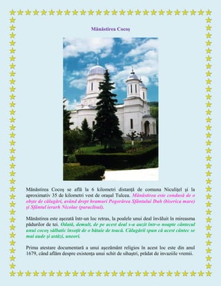 Mănăstirea Cocoş
Mănăstirea Cocoş se află la 6 kilometri distanţă de comuna Niculiţel şi la
aproximativ 35 de kilometri vest de oraşul Tulcea. Mănăstirea este condusă de o
obşte de călugări, având drept hramuri Pogorârea Sfântului Duh (biserica mare)
şi Sfântul ierarh Nicolae (paraclisul).
Mănăstirea este aşezată într-un loc retras, la poalele unui deal învăluit în mireasma
pădurilor de tei. Odată, demult, de pe acest deal s-a auzit într-o noapte cântecul
unui cocoş sălbatic însoţit de o bătaie de toacă. Călugării spun că acest cântec se
mai aude şi astăzi, uneori.
Prima atestare documentară a unui aşezământ religios în acest loc este din anul
1679, când aflăm despre existenţa unui schit de sihaştri, prădat de invaziile vremii.
 