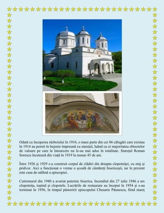 Odată cu începerea războiului în 1916, o mare parte din cei 86 călugări care existau
în 1914 au pornit în bejenie împreună cu stareţul, luând cu ei majoritatea obiectelor
de valoare pe care la întoarcere nu le-au mai adus în totalitate. Stareţul Roman
Sorescu încetează din viaţă în 1919 la numai 45 de ani.
Între 1926 şi 1929 s-a construit corpul de clădiri din dreapta clopotniţei, cu etaj şi
pridvor. Aici a funcţionat o vreme o şcoală de cântăreţi bisericeşti, iar în prezent
este casa de odihnă a episcopiei.
Cutremurul din 1940 a avariat puternic biserica. Incendiul din 27 iulie 1946 a ars
clopotniţa, topind şi clopotele. Lucrările de restaurare au început în 1954 şi s-au
terminat în 1956, în timpul păstoririi episcopului Chesarie Păunescu, fiind stareţ
 