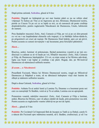 După prima catismă, Sedealna, glasul al 4-lea:
Podobie: Degrab ne întâmpină pe noi mai înainte până ce nu ne robim când
vrăjmaşii Te hulesc pe Tine şi ne îngrozesc pe noi, Hristoase, Dumnezeul nostru,
pierde cu Crucea Ta pe cei ce se luptă cu noi, ca să cunoască cât poate credinţa
dreptmăritorilor, pentru rugăciunile Născătoarei de Dumnezeu, Unule, Iubitorule
de oameni.
Prea lăudaţilor mucenici Zotic, Atal, Camasie şi Filip, pe voi şi pe cei dim-preună
cu voi nu v-au înspăimântat chinurile cele trupeşti; ci cu bărbăţie înfrun-tându-le,
pe prigonitorii cei cruzi aţi ruşinat. De Dumnezeu fiind întăriţi, spre cer aţi privit.
Pentru aceasta cu cununi neveştejite v-aţi încununat, prea fericiţilor pătimitori.
Slavă…
Biserica, astăzi, luminat vă prăznuieşte, făcând pomenirea voastră şi pe toţi cre-
dincioşii i-a adunat ca să vă laude pe voi, Sfinţilor mucenici: Zotic, Atal, Camasie
şi Filip, de Dumnezeu înţelepţiţilor. Că voi, ca nişte ostaşi ai lui Hristos adevăraţi,
lupta cea bună v-aţi luptat şi credinţa v-aţi păzit. Rugaţi, dar, pe Mi-lostivul
Dumnezeu să mântuiască sufletele noastre.
Şi acum… a Născătoarei:
Preasfântă Fecioară, Maica lui Hristos Dumnezeul nostru, roagă pe Milostivul
Dumnezeu şi Stăpânul a toate, să ne dăruiască îndreptare vieţii mai înainte de
sfârşit şi mântuire sufletelor noastre.
După a doua Catismă, Sedealna, glasul al 4-lea:
Podobie: Arătatu-Te-ai astăzi lumii şi Lumina Ta, Doamne s-a însemnat peste noi
care cu cunoştinţă Te lăudăm, venit-ai şi Te-ai arătat, Lumina cea ne-apropiată.
Pomenirea voastră, măriţilor mucenici: Zotic, Atal, Camasie şi Filip a luminat,
astăzi, Biserica lui Hristos, care vă aduce cântări de laude, prin pomenirea voa-stră.
Pentru aceasta cu rugăciunile voastre izbăviţi-ne pe noi de ispite.
Slavă ... glasul al 5-lea
Podobie: Pe Cuvântul Cel împreună fără de început cu Tatăl și cu Duhul, carele S-
a născut din Fecioară spre mântuirea noastră, să-L lăudăm, credincioșii, și să I ne
 