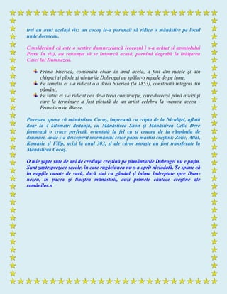 trei au avut acelaşi vis: un cocoş le-a poruncit să ridice o mănăstire pe locul
unde dormeau.
Considerând că este o vestire dumnezeiască (cocoşul i s-a arătat şi apostolului
Petru în vis), au renunţat să se întoarcă acasă, pornind degrabă la înălţarea
Casei lui Dumnezeu.
Prima biserică, construită chiar în anul acela, a fost din nuiele şi din
chirpici şi ploile şi vânturile Dobrogei au spălat-o repede de pe lume.
Pe temelia ei s-a ridicat o a doua biserică (la 1853), construită integral din
pământ.
Pe vatra ei s-a ridicat cea de-a treia construcţie, care durează până astăzi şi
care la terminare a fost pictată de un artist celebru la vremea aceea -
Francisco de Biasse.
Povestea spune că mănăstirea Cocoş, împreună cu cripta de la Niculiţel, aflată
doar la 4 kilometri distanţă, cu Mănăstirea Saon şi Mănăstirea Celic Dere
formează o cruce perfectă, orientată la fel ca şi crucea de la răspântia de
drumuri, unde s-a descoperit mormântul celor patru martiri creştini: Zotic, Attal,
Kamasie şi Filip, ucişi la anul 303, şi ale căror moaşte au fost transferate la
Mănăstirea Cocoş.
O mie şapte sute de ani de credinţă creştină pe pământurile Dobrogei nu e puţin.
Sunt şaptesprezece secole, în care rugăciunea nu s-a oprit niciodată. Se spune că
în nopţile curate de vară, dacă stai cu gândul şi inima îndreptate spre Dum-
nezeu, în pacea şi liniştea mănăstirii, auzi primele cântece creştine ale
românilor.n
 