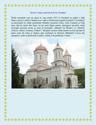 (Foto) Cripta martirică de la Niculiţel
Ploile torenţiale care au căzut în vara anului 1971 la Niculiţel au spălat o uliţă
dintr-o parte a satului, lăsând să se vadă o misterioasă cupolă de piatră. Cercetătorii
au descoperit în criptă osemintele Sfinților mucenici Zotic, Atal, Camasie și Filip
puse într-un sicriu din lemn, iar pe unul dintre pereţi, deasuprea sicriului, două
inscripţii greceşti scrise cu roşu în tencuială: „Martirii lui Hristos” şi „Martirii
Zoticos, Atalos, Camasis, Filipos”. Moaştele acestor sfinţi martiri au fost aşezate în
patru racle de lemn şi depuse spre închinare în biserica Mănăstirii Cocoş din
apropiere, unde se păstrează şi astăzi, având zi de prăznuire 4 iunie.
 