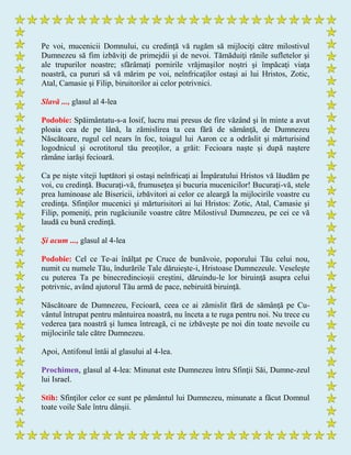 Pe voi, mucenicii Domnului, cu credinţă vă rugăm să mijlociţi către milostivul
Dumnezeu să fim izbăviţi de primejdii şi de nevoi. Tămăduiţi rănile sufletelor şi
ale trupurilor noastre; sfărâmaţi pornirile vrăjmaşilor noştri şi împăcaţi viaţa
noastră, ca pururi să vă mărim pe voi, neînfricaţilor ostaşi ai lui Hristos, Zotic,
Atal, Camasie şi Filip, biruitorilor ai celor potrivnici.
Slavă ..., glasul al 4-lea
Podobie: Spăimântatu-s-a Iosif, lucru mai presus de fire văzând şi în minte a avut
ploaia cea de pe lână, la zămislirea ta cea fără de sămânţă, de Dumnezeu
Născătoare, rugul cel nears în foc, toiagul lui Aaron ce a odrăslit şi mărturisind
logodnicul şi ocrotitorul tău preoţilor, a grăit: Fecioara naşte şi după naştere
rămâne iarăşi fecioară.
Ca pe nişte viteji luptători şi ostaşi neînfricaţi ai Împăratului Hristos vă lăudăm pe
voi, cu credinţă. Bucuraţi-vă, frumuseţea şi bucuria mucenicilor! Bucuraţi-vă, stele
prea luminoase ale Bisericii, izbăvitori ai celor ce aleargă la mijlocirile voastre cu
credinţa. Sfinţilor mucenici şi mărturisitori ai lui Hristos: Zotic, Atal, Camasie şi
Filip, pomeniţi, prin rugăciunile voastre către Milostivul Dumnezeu, pe cei ce vă
laudă cu bună credinţă.
Şi acum ..., glasul al 4-lea
Podobie: Cel ce Te-ai înălţat pe Cruce de bunăvoie, poporului Tău celui nou,
numit cu numele Tău, îndurările Tale dăruieşte-i, Hristoase Dumnezeule. Veseleşte
cu puterea Ta pe binecredincioşii creştini, dăruindu-le lor biruinţă asupra celui
potrivnic, având ajutorul Tău armă de pace, nebiruită biruinţă.
Născătoare de Dumnezeu, Fecioară, ceea ce ai zămislit fără de sămânţă pe Cu-
vântul întrupat pentru mântuirea noastră, nu înceta a te ruga pentru noi. Nu trece cu
vederea ţara noastră şi lumea întreagă, ci ne izbăveşte pe noi din toate nevoile cu
mijlocirile tale către Dumnezeu.
Apoi, Antifonul întâi al glasului al 4-lea.
Prochimen, glasul al 4-lea: Minunat este Dumnezeu întru Sfinţii Săi, Dumne-zeul
lui Israel.
Stih: Sfinţilor celor ce sunt pe pământul lui Dumnezeu, minunate a făcut Domnul
toate voile Sale întru dânşii.
 