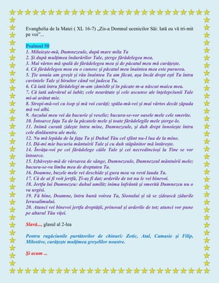 Evanghelia de la Matei ( XL 16-7) „Zis-a Domnul ucenicilor Săi: Iată eu vă tri-mit
pe voi”...
Psalmul 50
1. Miluieşte-mă, Dumnezeule, după mare mila Ta
2. Şi după mulţimea îndurărilor Tale, şterge fărădelegea mea.
3. Mai vârtos mă spală de fărădelegea mea şi de păcatul meu mă curăţeşte.
4. Că fărădelegea mea eu o cunosc şi păcatul meu înaintea mea este pururea.
5. Ţie unuia am greşit şi rău înaintea Ta am făcut, aşa încât drept eşti Tu întru
cuvintele Tale şi biruitor când vei judeca Tu.
6. Că iată întru fărădelegi m-am zămislit şi în păcate m-a născut maica mea.
7. Că iată adevărul ai iubit; cele nearătate şi cele ascunse ale înţelepciunii Tale
mi-ai arătat mie.
8. Stropi-mă-vei cu isop şi mă voi curăţi; spăla-mă-vei şi mai vârtos decât zăpada
mă voi albi.
9. Auzului meu vei da bucurie şi veselie; bucura-se-vor oasele mele cele smerite.
10. Întoarce faţa Ta de la păcatele mele şi toate fărădelegile mele şterge-le.
11. Inimă curată zideşte întru mine, Dumnezeule, şi duh drept înnoieşte întru
cele dinlăuntru ale mele.
12. Nu mă lepăda de la faţa Ta şi Duhul Tău cel sfânt nu-l lua de la mine.
13. Dă-mi mie bucuria mântuirii Tale şi cu duh stăpânitor mă întăreşte.
14. Învăţa-voi pe cei fărădelege căile Tale şi cei necredincioşi la Tine se vor
întoarce.
15. Izbăveşte-mă de vărsarea de sânge, Dumnezeule, Dumnezeul mântuirii mele;
bucura-se-va limba mea de dreptatea Ta.
16. Doamne, buzele mele vei deschide şi gura mea va vesti lauda Ta.
17. Că de ai fi voit jertfă, Ţi-aş fi dat; arderile de tot nu le vei binevoi.
18. Jertfa lui Dumnezeu: duhul umilit; inima înfrântă şi smerită Dumnezeu nu o
va urgisi.
19. Fă bine, Doamne, întru bună voirea Ta, Sionului şi să se zidească zidurile
Ierusalimului.
20. Atunci vei binevoi jertfa dreptăţii, prinosul şi arderile de tot; atunci vor pune
pe altarul Tău viţei.
Slavă..., glasul al 2-lea
Pentru rugăciunile purtătorilor de chinuri: Zotic, Atal, Camasie şi Filip,
Milostive, curăţeşte mulţimea greşelilor noastre.
Şi acum ...
 