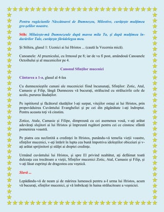 Pentru rugăciunile Născătoarei de Dumnezeu, Milostive, curăţeşte mulţimea
gre-şelilor noastre.
Stih: Miluieşte-mă Dumnezeule după marea mila Ta, şi după mulţimea în-
durărilor Tale, curăţeşte fărădelegea mea.
Şi Stihira, glasul 1: Ucenici ai lui Hristos ... (caută la Vecernia mică).
Canoanele: Al praznicului, cu Irmosul pe 8; iar de va fi post, amândouă Canoanele
Octoihului şi al mucenicilor pe 4.
Canonul Sfinţilor mucenici
Cântarea a 1-a, glasul al 4-lea
Cu dumnezeieştile cununi ale muceniciei fiind încununaţi, Sfinţilor: Zotic, Atal,
Camasie şi Filip, lângă Dumnezeu vă bucuraţi, strălucind cu strălucirile cele de
acolo, pururea lăudaţilor.
Pe ispititorul şi făcătorul răutăţilor l-aţi surpat, vitejilor ostaşi ai lui Hristos, prin
propovăduirea Cuvântului Evangheliei şi pe cei din păgânătate i-aţi îndreptat.
Pentru aceasta toţi vă cinstim.
Zotice, Atale, Camasie şi Filipe, dimpreună cu cei asemenea vouă, v-aţi arătat
adevăraţi slujitori ai lui Hristos şi împreună rugători pentru cei ce cinstesc sfântă
pomenirea voastră.
Pe piatra cea neclintită a credinţei în Hristos, punându-vă temelia vieţii voastre,
sfinţilor mucenici, v-aţi întărit în lupta cea bună împotriva idoleştilor obiceiuri şi v-
aţi arătat sprijinitori şi stâlpi ai dreptei credinţe.
Urmând cuvântului lui Hristos, şi spre El privind neabătut, aţi defăimat toată
dulceaţa cea trecătoare a vieţii, Sfinţilor mucenici Zotic, Atal, Camasie şi Filip, şi
v-aţi lăsat cuprinşi de dragostea cea veşnică.
Slavă ...
Lepădându-vă de neam şi de mărirea lumească pentru a-I urma lui Hristos, acum
vă bucuraţi, sfinţilor mucenici, şi vă îmbrăcaţi în haina strălucitoare a veşniciei.
 