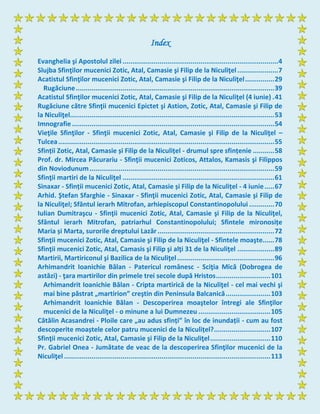 Index
Evanghelia şi Apostolul zilei ................................................................................4
Slujba Sfinţilor mucenici Zotic, Atal, Camasie şi Filip de la Niculiţel.....................7
Acatistul Sfinţilor mucenici Zotic, Atal, Camasie şi Filip de la Niculiţel...............29
Rugăciune......................................................................................................39
Acatistul Sfinţilor mucenici Zotic, Atal, Camasie şi Filip de la Niculiţel (4 iunie) .41
Rugăciune către Sfinţii mucenici Epictet şi Astion, Zotic, Atal, Camasie şi Filip de
la Niculiţel.........................................................................................................53
Imnografie........................................................................................................54
Vieţile Sfinţilor - Sfinţii mucenici Zotic, Atal, Camasie şi Filip de la Niculiţel –
Tulcea...............................................................................................................55
Sfinții Zotic, Atal, Camasie și Filip de la Niculițel - drumul spre sfințenie ...........58
Prof. dr. Mircea Păcurariu - Sfinţii mucenici Zoticos, Attalos, Kamasis şi Filippos
din Noviodunum...............................................................................................59
Sfinţii martiri de la Niculiţel ..............................................................................61
Sinaxar - Sfinții mucenici Zotic, Atal, Camasie și Filip de la Niculițel - 4 iunie.....67
Arhid. Ştefan Sfarghie - Sinaxar - Sfinţii mucenici Zotic, Atal, Camasie şi Filip de
la Niculiţel; Sfântul ierarh Mitrofan, arhiepiscopul Constantinopolului .............70
Iulian Dumitraşcu - Sfinţii mucenici Zotic, Atal, Camasie şi Filip de la Niculiţel,
Sfântul ierarh Mitrofan, patriarhul Constantinopolului; Sfintele mironosițe
Maria și Marta, surorile dreptului Lazăr............................................................72
Sfinţii mucenici Zotic, Atal, Camasie şi Filip de la Niculiţel - Sfintele moaşte......78
Sfinţii mucenici Zotic, Atal, Camasis şi Filip şi alţi 31 de la Niculiţel ...................89
Martirii, Martiriconul şi Bazilica de la Niculiţel..................................................96
Arhimandrit Ioanichie Bălan - Patericul românesc - Sciţia Mică (Dobrogea de
astăzi) - ţara martirilor din primele trei secole după Hristos............................101
Arhimandrit Ioanichie Bălan - Cripta martirică de la Niculiţel - cel mai vechi şi
mai bine păstrat „martirion” creştin din Peninsula Balcanică.......................103
Arhimandrit Ioanichie Bălan - Descoperirea moaştelor întregi ale Sfinţilor
mucenici de la Niculiţel - o minune a lui Dumnezeu .....................................105
Cătălin Acasandrei - Ploile care „au adus sfinți” în loc de inundații - cum au fost
descoperite moaștele celor patru mucenici de la Niculițel?.............................107
Sfinţii mucenici Zotic, Atal, Camasie şi Filip de la Niculiţel...............................110
Pr. Gabriel Onea - Jumătate de veac de la descoperirea Sfinţilor mucenici de la
Niculiţel ..........................................................................................................113
 