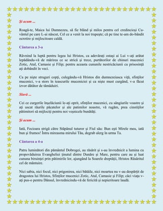 Şi acum ...
Roagă-te, Maica lui Dumnezeu, să fie blând şi milos pentru cel credincioşi Cu-
vântul pe care L-ai născut, Cel ce a venit la noi trupeşte; că pe tine te-am do-bândit
ocrotire şi mijlocitoare caldă.
Cântarea a 3-a
Râvnind la luptă pentru legea lui Hristos, ca adevăraţi ostaşi ai Lui v-aţi arătat
lepădându-vă de mărirea ce se strică şi trece, purtătorilor de chinuri mucenici
Zotic, Atal, Camasie şi Filip; pentru aceasta cununile nestricăciunii cu prisosinţă
aţi dobândit în veci.
Ca pe nişte struguri copţi, culegându-vă Hristos din dumnezeiasca viţă, sfinţilor
mucenici, v-a stors în teascurile muceniciei şi ca nişte must curgând, v-a făcut
izvor dătător de tămăduiri.
Slavă ...
Cei ce curgerile înşelăciunii le-aţi oprit, sfinţilor mucenici, cu sângiurile voastre şi
aţi uscat râurile păcatelor şi ale patimilor noastre, vă rugăm, prea cinstiţilor
pătimitori să mijlociţi pentru noi veşnicele bunătăţi.
Şi acum ...
Iată, Fecioara strigă către Stăpânul tuturor şi Fiul său: Bun eşti Mirele meu, iată
bun şi frumos! Întru mireasma mirului Tău, degrab alerg în urma Ta.
Cântarea a 4-a
Patru luminători din pământul Dobrogei, au răsărit şi s-au învrednicit a lumina cu
propovăduirea Evangheliei ţinutul dintre Dunăre şi Mare, pentru care au şi luat
cununa biruinţei prin pătimirile lor, ajungând la Soarele dreptăţii, Hristos Răsăritul
cel de mântuire.
Nici sabia, nici focul, nici prigonirea, nici bătăile, nici moartea nu v-au despărţit de
dragostea lui Hristos, Sfinţilor mucenici Zotic, Atal, Camasie şi Filip; căci viaţa v-
aţi pus-o pentru Dânsul, învrednicindu-vă de fericită şi nepieritoare laudă.
 