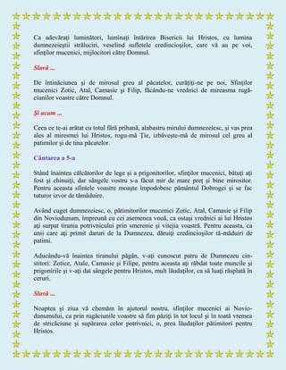 Ca adevăraţi luminători, luminaţi întărirea Bisericii lui Hristos, cu lumina
dumnezeieştii străluciri, veselind sufletele credincioşilor, care vă au pe voi,
sfinţilor mucenici, mijlocitori către Domnul.
Slavă ...
De întinăciunea şi de mirosul greu al păcatelor, curăţiţi-ne pe noi, Sfinţilor
mucenici Zotic, Atal, Camasie şi Filip, făcându-ne vrednici de mireasma rugă-
ciunilor voastre către Domnul.
Şi acum ...
Ceea ce te-ai arătat cu totul fără prihană, alabastru mirului dumnezeiesc, şi vas prea
ales al miresmei lui Hristos, rogu-mă Ţie, izbăveşte-mă de mirosul cel greu al
patimilor şi de tina păcatelor.
Cântarea a 5-a
Stând înaintea călcătorilor de lege şi a prigonitorilor, sfinţilor mucenici, bătuţi aţi
fost şi chinuiţi, dar sângele vostru s-a făcut mir de mare preţ şi bine mirositor.
Pentru aceasta sfintele voastre moaşte împodobesc pământul Dobrogei şi se fac
tuturor izvor de tămăduire.
Având cuget dumnezeiesc, o, pătimitorilor mucenici Zotic, Atal, Camasie şi Filip
din Noviodunum, împreună cu cei asemenea vouă, ca ostaşi vrednici ai lui Hristos
aţi surpat tirania potrivnicului prin smerenie şi vitejia voastră. Pentru aceasta, ca
unii care aţi primit daruri de la Dumnezeu, dăruiţi credincioşilor tă-măduiri de
patimi.
Aducându-vă înaintea tiranului păgân, v-aţi cunoscut patru de Dumnezeu cin-
stitori: Zotice, Atale, Camasie şi Filipe, pentru aceasta aţi răbdat toate muncile şi
prigonirile şi v-aţi dat sângele pentru Hristos, mult lăudaţilor, ca să luaţi răsplată în
ceruri.
Slavă ...
Noaptea şi ziua vă chemăm în ajutorul nostru, sfinţilor mucenici ai Novio-
dunumului, ca prin rugăciunile voastre să fim păziţi în tot locul şi în toată vremea
de stricăciune şi supărarea celor potrivnici, o, prea lăudaţilor pătimitori pentru
Hristos.
 
