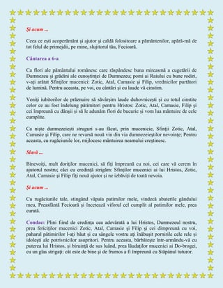 Şi acum ...
Ceea ce eşti acoperământ şi ajutor şi caldă folositoare a pământenilor, apără-mă de
tot felul de primejdii, pe mine, slujitorul tău, Fecioară.
Cântarea a 6-a
Ca flori ale pământului românesc care răspândesc buna mireasmă a cugetării de
Dumnezeu şi grădini ale cunoştinţei de Dumnezeu; pomi ai Raiului cu bune rodiri,
v-aţi arătat Sfinţilor mucenici: Zotic, Atal, Camasie şi Filip, vrednicilor purtători
de lumină. Pentru aceasta, pe voi, cu cântări şi cu laude vă cinstim.
Veniţi iubitorilor de prăznuire să săvârşim laude duhovniceşti şi cu totul cinstite
celor ce au fost îndelung pătimitori pentru Hristos: Zotic, Atal, Camasie, Filip şi
cei împreună cu dânşii şi să le adunăm flori de bucurie şi vom lua mântuire de cele
cumplite.
Ca nişte dumnezeieşti struguri s-au făcut, prin mucenicie, Sfinţii Zotic, Atal,
Camasie şi Filip, care ne revarsă nouă vin din via dumnezeieştilor nevoinţe; Pentru
aceasta, cu rugăciunile lor, mijlocesc mântuirea neamului creştinesc.
Slavă ...
Binevoiţi, mult doriţilor mucenici, să fiţi împreună cu noi, cei care vă cerem în
ajutorul nostru; căci cu credinţă strigăm: Sfinţilor mucenici ai lui Hristos, Zotic,
Atal, Camasie şi Filip fiţi nouă ajutor şi ne izbăviţi de toată nevoia.
Şi acum ...
Cu rugăciunile tale, stingând văpaia patimilor mele, vindecă abaterile gândului
meu, Preasfântă Fecioară şi încetează viforul cel cumplit al patimilor mele, prea
curată.
Condac: Plini fiind de credinţa cea adevărată a lui Hristos, Dumnezeul nostru,
prea fericiţilor mucenici Zotic, Atal, Camasie şi Filip şi cei dimpreună cu voi,
paharul pătimirilor l-aţi băut şi cu sângele vostru aţi înăbuşit pornirile cele rele şi
idoleşti ale potrivnicilor asupritori. Pentru aceasta, bărbăteşte într-armându-vă cu
puterea lui Hristos, şi biruinţă de sus luând, prea lăudaţilor mucenici ai Do-brogei,
cu un glas strigaţi: cât este de bine şi de frumos a fi împreună cu Stăpânul tuturor.
 