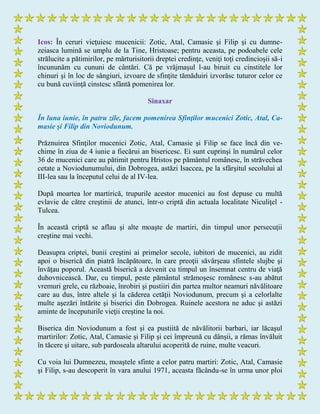 Icos: În ceruri vieţuiesc mucenicii: Zotic, Atal, Camasie şi Filip şi cu dumne-
zeiasca lumină se umplu de la Tine, Hristoase; pentru aceasta, pe podoabele cele
strălucite a pătimirilor, pe mărturisitorii dreptei credinţe, veniţi toţi credincioşii să-i
încununăm cu cununi de cântări. Că pe vrăjmaşul l-au biruit cu cinstitele lor
chinuri şi în loc de sângiuri, izvoare de sfinţite tămăduiri izvorăsc tuturor celor ce
cu bună cuviinţă cinstesc sfântă pomenirea lor.
Sinaxar
În luna iunie, în patru zile, facem pomenirea Sfinţilor mucenici Zotic, Atal, Ca-
masie şi Filip din Noviodunum.
Prăznuirea Sfinţilor mucenici Zotic, Atal, Camasie şi Filip se face încă din ve-
chime în ziua de 4 iunie a fiecărui an bisericesc. Ei sunt cuprinşi în numărul celor
36 de mucenici care au pătimit pentru Hristos pe pământul românesc, în străvechea
cetate a Noviodunumului, din Dobrogea, astăzi Isaccea, pe la sfârşitul secolului al
III-lea sau la începutul celui de al IV-lea.
După moartea lor martirică, trupurile acestor mucenici au fost depuse cu multă
evlavie de către creştinii de atunci, într-o criptă din actuala localitate Niculiţel -
Tulcea.
În această criptă se aflau şi alte moaşte de martiri, din timpul unor persecuţii
creştine mai vechi.
Deasupra criptei, bunii creştini ai primelor secole, iubitori de mucenici, au zidit
apoi o biserică din piatră încăpătoare, în care preoţii săvârşeau sfintele slujbe şi
învăţau poporul. Această biserică a devenit cu timpul un însemnat centru de viaţă
duhovnicească. Dar, cu timpul, peste pământul strămoşesc românesc s-au abătut
vremuri grele, cu războaie, înrobiri şi pustiiri din partea multor neamuri năvălitoare
care au dus, între altele şi la căderea cetăţii Noviodunum, precum şi a celorlalte
multe aşezări întărite şi biserici din Dobrogea. Ruinele acestora ne aduc şi astăzi
aminte de începuturile vieţii creştine la noi.
Biserica din Noviodunum a fost şi ea pustiită de năvălitorii barbari, iar lăcaşul
martirilor: Zotic, Atal, Camasie şi Filip şi cei împreună cu dânşii, a rămas învăluit
în tăcere şi uitare, sub pardoseala altarului acoperită de ruine, multe veacuri.
Cu voia lui Dumnezeu, moaştele sfinte a celor patru martiri: Zotic, Atal, Camasie
şi Filip, s-au descoperit în vara anului 1971, aceasta făcându-se în urma unor ploi
 