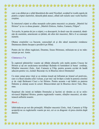 care s-au abătut pe o uliţă lăturalnică din satul Niculiţel, scoţând la iveală cupola de
piatră a criptei martirilor, tăinuită până atunci, aflată sub ruinele unei vechi bazilici
creştine.
În interiorul criptei se aflau moaştele celor patru mucenici cu pisania: „Martirii lui
Hristos” şi cu o a doua pisanie: „Martirii Zoticos, Atalos, Camasis, Filipos".
Tot acolo, în partea de jos a criptei, s-a descoperit, în două vase de ceramică, rămă-
şiţe de oseminte, amestecate cu ţărână, ale altor doi mucenici, fără a li se cunoaşte
numele.
Obştea creştinilor s-a bucurat, cunoscând că şi din sânul neamului românesc
Dumnezeu dintru început a proslăvit pe Sfinţi.
Pentru ale lor sfinte rugăciuni, Doamne, Iisuse Hristoase, miluieşte-ne şi ne mân-
tuieşte pe noi. Amin.
Cântarea a 7-a
În cuptorul pătimirilor voastre aţi răbdat chinurile cele multe pentru Crucea lui
Hristos şi aţi ars uscăciunea necredinţei făcându-vă luminători ai bunei credinţe,
Sfinţilor mucenici Zotic, Atal, Camasie şi Filip, pentru aceasta cuvânt de laudă
aducem pentru voi, zicând: Bucuraţi-vă, în Biserica slavei Domnului!
Ca nişte ostaşi prea viteji şi cu mintea trează aţi înfruntat pe tiranul cel potrivnic,
care s-a făcut unealta celui viclean, şi pe toţi i-aţi învăţat a crede în puterea cinstitei
şi de viaţă făcătoarei Cruci a lui Hristos. Pentru aceasta v-aţi întărit cu puterea
Duhului şi cântaţi acum în ceruri: Binecuvântat eşti în Biserica slavei Tale, Doa-
mne.
Suspinuri din inimă să înălţăm Domnului şi lacrimi să vărsăm ca să se milo-
stivească Stăpânul Hristos, pentru rugăciunile voastre, sfinţilor mucenici, să mân-
tuiască sufletele noastre.
Slavă ...
Izbăvindu-ne pe noi din primejdii, Sfinţilor mucenici Zotic, Atal, Camasie şi Filip
acoperiţi-ne cu rugăciunile voastre pe noi, cei ce cu dragoste vă prea cinstim după
datorie.
 