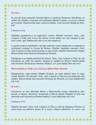 Şi acum ...
Pe una din toate neamurile Fecioară Maria şi curată de Dumnezeu Născătoare, cu
cântări să o lăudăm: că aceasta este solitoarea mântuirii noastre, ca ceea ce a născut
pe Cuvântul, Mântuitorului lumii, căruia Îi cântăm: Toate lucrurile lăudaţi pe Dom-
nul!
Cântarea a 8-a
Nădejdea punându-ne-o în rugăciunile voastre, Sfinţilor mucenici: Zotic, Atal,
Camasie şi Filip, prin Cruce, din moarte ne-am ridicat noi, care alergăm la aju-
torul vostru, spre îmblânzirea celor ce ne stau împotrivă.
Ca jertfă curată şi neprihănită v-aţi adus sufletele voastre dimpreună cu trupurile pe
jertfelnicul credinţei în Crucea lui Hristos, Sfinţilor, lăudaţilor mucenici Zotic,
Atal, Camasie şi Filip; pentru aceasta cu ceata tuturor sfinţilor mărturisitori strigaţi:
Binecuvântaţi toate lucrurile Domnului pe Domnul.
Înţelepţeşte s-au lepădat purtătorii de chinuri: Zotic, Atal, Camasie şi Filip, de cele
pierzătoare de suflet ale tiranilor, strigând şi cântând lui Hristos: Binecuvântaţi
toate lucrurile Domnului pe Domnul; lăudaţi-L şi-L prea înălţaţi întru toţi vecii.
Binecuvântăm pe Tatăl, şi pe Fiul şi pe Sfântul Duh, Domnul.
Îndreptează-ne viaţa noastră, Stăpâne Doamne, pe calea faptelor bune cu rugă-
ciunile Sfinţilor Tăi mucenici: Zotic, Atal, Camasie şi Filip şi ne învredniceşte să-ţi
cântăm: Binecuvântaţi toate lucrurile Domnului pe Domnul, şi-L prea înălţaţi întru
toţi vecii.
Şi acum ...
Fericimu-te pe tine adevărata Maică a Dumnezeului nostru, aducându-ţi dim-
preună cu îngerul „bucură-te” preacurată şi fără de prihană Stăpână! Că prin tine
neîncetat toate lucrurile pe Domnul laudă şi-L prea înalţă întru toţi vecii.
Cântarea a 9-a
Sfinţilor mucenici: Zotic, Atal, Camasie şi Filip, cu totul aţi câştigat pe Hristos, că
toată lumea aţi părăsit-o pentru El şi acum, sfinţilor pătimitori, în ceruri v-aţi
 