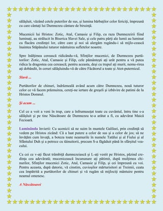 sălăşluit, văzând cetele puterilor de sus, şi lumina bărbaţilor celor fericiţi, împreună
cu care cântaţi lui Dumnezeu cântare de biruinţă.
Mucenicii lui Hristos: Zotic, Atal, Camasie şi Filip, cu raza Dumnezeirii fiind
luminaţi, au strălucit în Biserica Slavei Sale, şi cele patru părţi ale lumii au luminat
cu flacăra credinţei lor, către care şi noi să alergăm rugându-i să mijlo-cească
înaintea Stăpânului tuturor mântuirea sufletelor noastre.
Spre înălţimea cerească ridicându-vă, Sfinţilor mucenici, de Dumnezeu purtă-
torilor: Zotic, Atal, Camasie şi Filip, cele pământeşti aţi urât pentru a vă putea
ridica la dragostea cea cerească; pentru aceasta, deşi cu trupul aţi murit, nemu-rirea
aţi dobândit, în ceruri sălăşluindu-vă de către Făcătorul a toate şi Atot-puternicul.
Slavă ...
Purtătorilor de chinuri, îndrăzneală având acum către Dumnezeu, nouă tuturor
celor ce vă facem prăznuirea, cereţi-ne iertare de greşeli şi izbăvire de patimi de la
Hristos Domnul.
Şi acum ...
Cel ce a voit a veni în trup, care a înfrumuseţat toate cu cuvântul, întru tine s-a
sălăşluit şi pe tine Născătoare de Dumnezeu te-a arătat a fi, cu adevărat Maică
Fecioară.
Luminânda învierii: Cu ucenicii să ne suim în muntele Galileei, prin credinţă să
vedem pe Hristos zicând: Că a luat putere a celor de sus şi a celor de jos; să ne
învăţăm cum învaţă, a boteza toate neamurile în numele Tatălui şi al Fiului şi al
Sfântului Duh şi a petrece cu tăinuitorii, precum S-a făgăduit până în sfârşitul vea-
cului.
Ca cei ce v-aţi făcut trâmbiţă dumnezeiască şi L-aţi vestit pe Hristos, păzind cre-
dinţa cea adevărată; mucenicească încununare aţi pătimit, după mulţimea chi-
nurilor, Sfinţilor mucenici Zotic, Atal, Camasie şi Filip, şi cei împreună cu voi.
Pentru aceasta, după datorie, vă cinstim, cuvioşilor mărturisitori ai Treimii, ceata
cea împătrită a purtătorilor de chinuri şi vă rugăm să mijlociţi mântuire pentru
neamul omenesc.
A Născătoarei
 