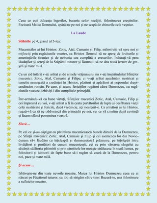 Ceea ce eşti dulceaţa îngerilor, bucuria celor necăjiţi, folositoarea creştinilor,
Fecioară Maica Domnului, apără-ne pe noi şi ne scapă de chinurile cele veşnice.
La Laude
Stihirile pe 4, glasul al 5-lea:
Mucenicilor ai lui Hristos: Zotic, Atal, Camasie şi Filip, milostiviţi-vă spre noi şi
mijlociţi prin rugăciunile voastre, ca Hristos Domnul să ne apere de loviturile şi
ameninţările tiranice şi de nebunia cea cumplită a eresurilor. Înduraţi-vă prea
lăudaţilor şi cereţi de la Stăpânul tuturor şi Domnul, să ne dea nouă iertare de gre-
şeli şi mare milă.
Ca un zid întărit v-aţi arătat şi de armele vrăjmaşului nu v-aţi înspăimântat Sfinţilor
mucenici: Zotic, Atal, Camasie şi Filipe; ci v-aţi arătat aşezământ nestricat şi
temelie nemişcată a credinţei în Hristos, păzitori şi apărători ai poporului drept-
credincios român. Pe care, şi acum, fericiţilor rugători către Dumnezeu, cu rugă-
ciunile voastre, izbăviţi-i din cumplitele primejdii.
Într-armându-vă cu bune virtuţi, Sfinţilor mucenici Zotic, Atal, Camasie, Filip şi
cei împreună cu voi, v-aţi arătat a fi în ceata purtătorilor de lupte şi desfătarea vieţii
celei nestricate şi fericite, după vrednicie, aţi moştenit-o. Ca următori ai lui Hristos,
rugaţi-vă ca să ne izbăvească din primejdii pe noi, cei ce vă cinstim după cuviinţă
şi facem sfântă pomenirea voastră.
Slavă ...
Pe cei ce şi-au câştigat cu pătimirea mucenicească bunele dăruiri de la Dumnezeu,
pe Sfinţii mucenici: Zotic, Atal, Camasie şi Filip şi cei asemenea lor din Novio-
dunum să-i lăudăm cu înţeleaptă şi dumnezeiască prăznuire: pe înţelepţii întru
învăţători şi purtători de cununi muceniceşti, cei ce prin vărsarea sângelui au
săvârşit călătoria pătimirii şi prin cinstitele lor moaşte strălucesc în toată lumea, pe
folositorii şi iubitorii de fapte bune să-i rugăm să ceară de la Dumnezeu, pentru
noi, pace şi mare milă.
Şi acum ...
Izbăveşte-ne din toate nevoile noastre, Maica lui Hristos Dumnezeu ceea ce ai
născut pe Făcătorul tuturor, ca toţi să strigăm către tine: Bucură-te, una folositoare
a sufletelor noastre.
 