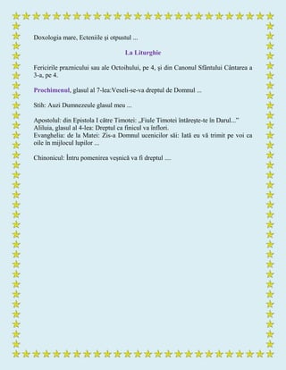 Doxologia mare, Ecteniile şi otpustul ...
La Liturghie
Fericirile praznicului sau ale Octoihului, pe 4, şi din Canonul Sfântului Cântarea a
3-a, pe 4.
Prochimenul, glasul al 7-lea:Veseli-se-va dreptul de Domnul ...
Stih: Auzi Dumnezeule glasul meu ...
Apostolul: din Epistola I către Timotei: „Fiule Timotei întăreşte-te în Darul...”
Aliluia, glasul al 4-lea: Dreptul ca finicul va înflori.
Evanghelia: de la Matei: Zis-a Domnul ucenicilor săi: Iată eu vă trimit pe voi ca
oile în mijlocul lupilor ...
Chinonicul: Întru pomenirea veşnică va fi dreptul ....
 