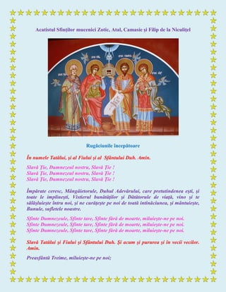 Acatistul Sfinţilor mucenici Zotic, Atal, Camasie şi Filip de la Niculiţel
Rugăciunile începătoare
În numele Tatălui, şi al Fiului şi al Sfântului Duh. Amin.
Slavă Ţie, Dumnezeul nostru, Slavă Ţie !
Slavă Ţie, Dumnezeul nostru, Slavă Ţie !
Slavă Ţie, Dumnezeul nostru, Slavă Ţie !
Împărate ceresc, Mângâietorule, Duhul Adevărului, care pretutindenea eşti, şi
toate le implineşti, Vistierul bunătăţilor şi Dătătorule de viaţă, vino şi te
sălăşluieşte întru noi, şi ne curăţeşte pe noi de toată intinăciunea, şi mântuieşte,
Bunule, sufletele noastre.
Sfinte Dumnezeule, Sfinte tare, Sfinte fără de moarte, miluieşte-ne pe noi.
Sfinte Dumnezeule, Sfinte tare, Sfinte fără de moarte, miluieşte-ne pe noi.
Sfinte Dumnezeule, Sfinte tare, Sfinte fără de moarte, miluieşte-ne pe noi.
Slavă Tatălui şi Fiului şi Sfântului Duh. Şi acum şi pururea şi în vecii vecilor.
Amin.
Preasfântă Treime, miluieşte-ne pe noi;
 