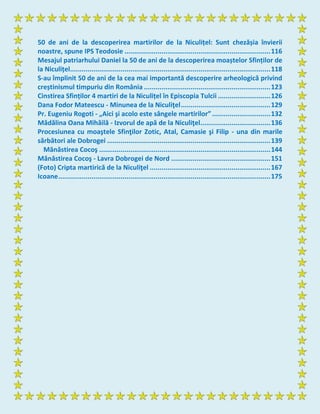 50 de ani de la descoperirea martirilor de la Niculițel: Sunt chezășia învierii
noastre, spune IPS Teodosie ...........................................................................116
Mesajul patriarhului Daniel la 50 de ani de la descoperirea moaștelor Sfinților de
la Niculițel.......................................................................................................118
S-au împlinit 50 de ani de la cea mai importantă descoperire arheologică privind
creștinismul timpuriu din România .................................................................123
Cinstirea Sfinților 4 martiri de la Niculițel în Episcopia Tulcii ...........................126
Dana Fodor Mateescu - Minunea de la Niculiţel..............................................129
Pr. Eugeniu Rogoti - „Aici şi acolo este sângele martirilor”..............................132
Mădălina Oana Mihăilă - Izvorul de apă de la Niculiţel....................................136
Procesiunea cu moaştele Sfinţilor Zotic, Atal, Camasie şi Filip - una din marile
sărbători ale Dobrogei ....................................................................................139
Mănăstirea Cocoş ........................................................................................144
Mănăstirea Cocoş - Lavra Dobrogei de Nord ...................................................151
(Foto) Cripta martirică de la Niculiţel ..............................................................167
Icoane.............................................................................................................175
 