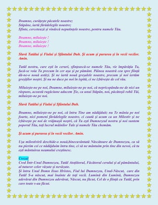 Doamne, curăţeşte păcatele noastre;
Stăpâne, iartă fărădelegile noastre;
Sfinte, cercetează şi vindecă neputinţele noastre, pentru numele Tău.
Doamne, miluieşte !
Doamne, miluieşte !
Doamne, miluieşte !
Slavă Tatălui şi Fiului şi Sfântului Duh. Şi acum şi pururea şi în vecii vecilor.
Amin.
Tatăl nostru, care eşti în ceruri, sfinţească-se numele Tău, vie împărăţia Ta,
facă-se voia Ta precum în cer aşa şi pe pământ. Pâinea noastră cea spre fiinţă
dă-ne-o nouă astăzi. Şi ne iartă nouă greşalele noastre, precum şi noi iertăm
greşiţilor noştri. Şi nu ne duce pe noi în ispită, ci ne izbăveşte de cel rău.
Miluieşte-ne pe noi, Doamne, miluieşte-ne pe noi, că nepricepându-ne de nici un
răspuns, această rugăciune aducem Ţie, ca unui Stăpân, noi, păcătoşii robii Tăi,
miluieşte-ne pe noi.
Slavă Tatălui şi Fiului şi Sfântului Duh.
Doamne, miluieşte-ne pe noi, că întru Tine am nădăjduit; nu Te mânia pe noi
foarte, nici pomeni fărădelegile noastre, ci caută şi acum ca un Milostiv şi ne
izbăveşte pe noi de vrăjmaşii noştri, că Tu eşti Dumnezeul nostru şi noi suntem
poporul Tău, toţi lucrul mâinilor Tale şi numele Tău chemăm.
Şi acum şi pururea şi în vecii vecilor. Amin.
Uşa milostivirii deschide-o nouă,binecuvântată Născătoare de Dumnezeu, ca să
nu pierim cei ce nădăjduim întru tine, ci să ne mântuim prin tine din nevoi, că tu
eşti mântuirea neamului creştinesc.
Crezul
Cred Într-Unul Dumnezeu, Tatăl Atoţiitorul, Făcătorul cerului şi al pământului,
al tuturor celor văzute şi nevăzute.
Şi întru Unul Domn Iisus Hristos, Fiul lui Dumnezeu, Unul-Născut, care din
Tatăl S-a născut, mai înainte de toţi vecii. Lumină din Lumină, Dumnezeu
adevărat din Dumnezeu adevărat, Născut, nu făcut, Cel de o fiinţă cu Tatăl, prin
care toate s-au făcut.
 