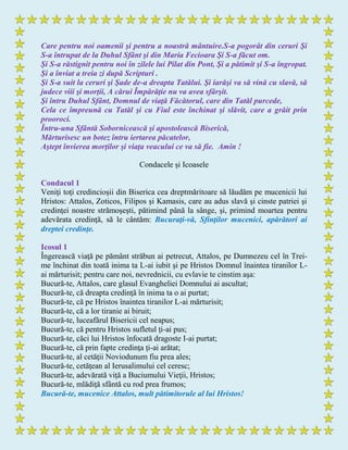 Care pentru noi oamenii şi pentru a noastră mântuire.S-a pogorât din ceruri Şi
S-a întrupat de la Duhul Sfânt şi din Maria Fecioara Şi S-a făcut om.
Şi S-a răstignit pentru noi în zilele lui Pilat din Pont, Şi a pătimit şi S-a îngropat.
Şi a înviat a treia zi după Scripturi .
Şi S-a suit la ceruri şi Şade de-a dreapta Tatălui. Şi iarăşi va să vină cu slavă, să
judece viii şi morţii, A cărui Împărăţie nu va avea sfârşit.
Şi întru Duhul Sfânt, Domnul de viaţă Făcătorul, care din Tatăl purcede,
Cela ce împreună cu Tatăl şi cu Fiul este închinat şi slăvit, care a grăit prin
prooroci.
Întru-una Sfântă Sobornicească şi apostolească Biserică,
Mărturisesc un botez întru iertarea păcatelor,
Aştept învierea morţilor şi viaţa veacului ce va să fie. Amin !
Condacele şi Icoasele
Condacul 1
Veniţi toţi credincioşii din Biserica cea dreptmăritoare să lăudăm pe mucenicii lui
Hristos: Attalos, Zoticos, Filipos şi Kamasis, care au adus slavă şi cinste patriei şi
credinţei noastre strămoşeşti, pătimind până la sânge, şi, primind moartea pentru
adevărata credinţă, să le cântăm: Bucuraţi-vă, Sfinţilor mucenici, apărători ai
dreptei credinţe.
Icosul 1
Îngerească viaţă pe pământ străbun ai petrecut, Attalos, pe Dumnezeu cel în Trei-
me închinat din toată inima ta L-ai iubit şi pe Hristos Domnul înaintea tiranilor L-
ai mărturisit; pentru care noi, nevrednicii, cu evlavie te cinstim aşa:
Bucură-te, Attalos, care glasul Evangheliei Domnului ai ascultat;
Bucură-te, că dreapta credinţă în inima ta o ai purtat;
Bucură-te, că pe Hristos înaintea tiranilor L-ai mărturisit;
Bucură-te, că a lor tiranie ai biruit;
Bucură-te, luceafărul Bisericii cel neapus;
Bucură-te, că pentru Hristos sufletul ţi-ai pus;
Bucură-te, căci lui Hristos înfocată dragoste I-ai purtat;
Bucură-te, că prin fapte credinţa ţi-ai arătat;
Bucură-te, al cetăţii Noviodunum fiu prea ales;
Bucură-te, cetăţean al Ierusalimului cel ceresc;
Bucură-te, adevărată viţă a Buciumului Vieţii, Hristos;
Bucură-te, mlădiţă sfântă cu rod prea frumos;
Bucură-te, mucenice Attalos, mult pătimitorule al lui Hristos!
 