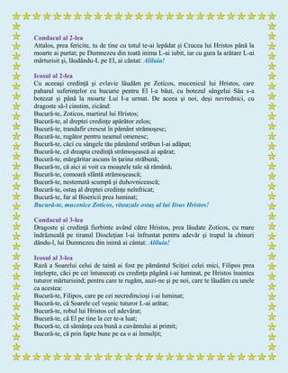 Condacul al 2-lea
Attalos, prea fericite, tu de tine cu totul te-ai lepădat şi Crucea lui Hristos până la
moarte ai purtat; pe Dumnezeu din toată inima L-ai iubit, iar cu gura la arătare L-ai
mărturisit şi, lăudându-L pe El, ai cântat: Aliluia!
Icosul al 2-lea
Cu aceeaşi credinţă şi evlavie lăudăm pe Zoticos, mucenicul lui Hristos, care
paharul suferinţelor cu bucurie pentru El l-a băut, cu botezul sângelui Său s-a
botezat şi până la moarte Lui I-a urmat. De aceea şi noi, deşi nevrednici, cu
dragoste să-l cinstim, zicând:
Bucură-te, Zoticos, martirul lui Hristos;
Bucură-te, al dreptei credinţe apărător zelos;
Bucură-te, trandafir crescut în pământ strămoşesc;
Bucură-te, rugător pentru neamul omenesc;
Bucură-te, căci cu sângele tău pământul străbun l-ai adăpat;
Bucură-te, că dreapta credinţă strămoşească ai apărat;
Bucură-te, mărgăritar ascuns în ţarina străbună;
Bucură-te, că aici ai voit ca moaştele tale să rămână;
Bucură-te, comoară sfântă strămoşească;
Bucură-te, nestemată scumpă şi duhovnicească;
Bucură-te, ostaş al dreptei credinţe neînfricat;
Bucură-te, far al Bisericii prea luminat;
Bucură-te, mucenice Zoticos, viteazule ostaş al lui Iisus Hristos!
Condacul al 3-lea
Dragoste şi credinţă fierbinte având către Hristos, prea lăudate Zoticos, cu mare
îndrăzneală pe tiranul Diocleţian l-ai înfruntat pentru adevăr şi trupul la chinuri
dându-l, lui Dumnezeu din inimă ai cântat: Aliluia!
Icosul al 3-lea
Rază a Soarelui celui de taină ai fost pe pământul Sciţiei celei mici, Filipos prea
înţelepte, căci pe cei întunecaţi cu credinţa păgână i-ai luminat, pe Hristos înaintea
tuturor mărturisind; pentru care te rugăm, auzi-ne şi pe noi, care te lăudăm cu unele
ca acestea:
Bucură-te, Filipos, care pe cei necredincioşi i-ai luminat;
Bucură-te, că Soarele cel veşnic tuturor L-ai arătat;
Bucură-te, robul lui Hristos cel adevărat;
Bucură-te, că El pe tine la cer te-a luat;
Bucură-te, că sămânţa cea bună a cuvântului ai primit;
Bucură-te, că prin fapte bune pe ea o ai înmulţit;
 