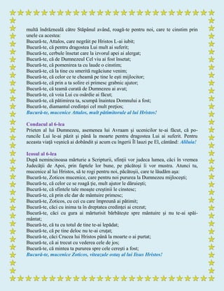 multă îndrăzneală către Stăpânul având, roagă-te pentru noi, care te cinstim prin
unele ca acestea:
Bucură-te, Attalos, care negrăit pe Hristos L-ai iubit;
Bucură-te, că pentru dragostea Lui mult ai suferit;
Bucură-te, cerbule însetat care la izvorul apei ai alergat;
Bucură-te, că de Dumnezeul Cel viu ai fost însetat;
Bucură-te, că pomenirea ta cu laude o cinstim;
Bucură-te, că la tine cu smerită rugăciune venim;
Bucură-te, că celor ce te cheamă pe tine le eşti mijlocitor;
Bucură-te, că prin a ta solire ei primesc grabnic ajutor;
Bucură-te, că teamă curată de Dumnezeu ai avut;
Bucură-te, că voia Lui cu osârdie ai făcut;
Bucură-te, că pătimirea ta, scumpă înaintea Domnului a fost;
Bucură-te, diamantul credinţei cel mult preţios;
Bucură-te, mucenice Attalos, mult pătimitorule al lui Hristos!
Condacul al 6-lea
Prieten al lui Dumnezeu, asemenea lui Avraam şi ucenicilor te-ai făcut, că po-
runcile Lui le-ai păzit şi până la moarte pentru dragostea Lui ai suferit. Pentru
aceasta viaţă veşnică ai dobândit şi acum cu îngerii Îl lauzi pe El, cântând: Aliluia!
Icosul al 6-lea
După nemincinoasa mărturie a Scripturii, sfinţii vor judeca lumea, căci în vremea
Judecăţii de Apoi, prin faptele lor bune, pe păcătoşi îi vor mustra. Atunci tu,
mucenice al lui Hristos, să te rogi pentru noi, păcătoşii, care te lăudăm aşa:
Bucură-te, Zoticos mucenice, care pentru noi pururea la Dumnezeu mijloceşti;
Bucură-te, că celor ce se roagă ţie, mult ajutor le dăruieşti;
Bucură-te, că sfintele tale moaşte creştinii le cinstesc;
Bucură-te, că prin ele dar de mântuire primesc;
Bucură-te, Zoticos, cu cei cu care împreună ai pătimit;
Bucură-te, căci cu inima ta în dreptatea credinţei ai crezut;
Bucură-te, căci cu gura ai mărturisit bărbăteşte spre mântuire şi nu te-ai spăi-
mântat;
Bucură-te, că tu cu totul de tine te-ai lepădat;
Bucură-te, că pe tine deloc nu te-ai cruţat;
Bucură-te, căci Crucea lui Hristos până la moarte o ai purtat;
Bucură-te, că ai trecut cu vederea cele de jos;
Bucură-te, că mintea ta pururea spre cele cereşti a fost;
Bucură-te, mucenice Zoticos, viteazule ostaş al lui Iisus Hristos!
 