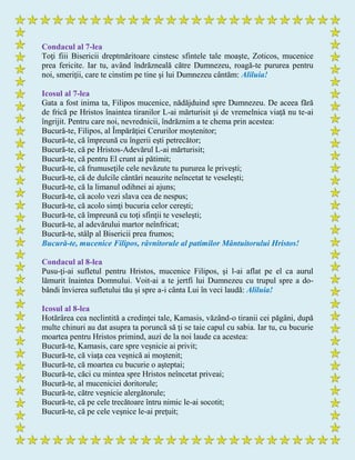 Condacul al 7-lea
Toţi fiii Bisericii dreptmăritoare cinstesc sfintele tale moaşte, Zoticos, mucenice
prea fericite. Iar tu, având îndrăzneală către Dumnezeu, roagă-te pururea pentru
noi, smeriţii, care te cinstim pe tine şi lui Dumnezeu cântăm: Aliluia!
Icosul al 7-lea
Gata a fost inima ta, Filipos mucenice, nădăjduind spre Dumnezeu. De aceea fără
de frică pe Hristos înaintea tiranilor L-ai mărturisit şi de vremelnica viaţă nu te-ai
îngrijit. Pentru care noi, nevrednicii, îndrăznim a te chema prin acestea:
Bucură-te, Filipos, al Împărăţiei Cerurilor moştenitor;
Bucură-te, că împreună cu îngerii eşti petrecător;
Bucură-te, că pe Hristos-Adevărul L-ai mărturisit;
Bucură-te, că pentru El crunt ai pătimit;
Bucură-te, că frumuseţile cele nevăzute tu pururea le priveşti;
Bucură-te, că de dulcile cântări neauzite neîncetat te veseleşti;
Bucură-te, că la limanul odihnei ai ajuns;
Bucură-te, că acolo vezi slava cea de nespus;
Bucură-te, că acolo simţi bucuria celor cereşti;
Bucură-te, că împreună cu toţi sfinţii te veseleşti;
Bucură-te, al adevărului martor neînfricat;
Bucură-te, stâlp al Bisericii prea frumos;
Bucură-te, mucenice Filipos, râvnitorule al patimilor Mântuitorului Hristos!
Condacul al 8-lea
Pusu-ţi-ai sufletul pentru Hristos, mucenice Filipos, şi l-ai aflat pe el ca aurul
lămurit înaintea Domnului. Voit-ai a te jertfi lui Dumnezeu cu trupul spre a do-
bândi învierea sufletului tău şi spre a-i cânta Lui în veci laudă: Aliluia!
Icosul al 8-lea
Hotărârea cea neclintită a credinţei tale, Kamasis, văzând-o tiranii cei păgâni, după
multe chinuri au dat asupra ta poruncă să ţi se taie capul cu sabia. Iar tu, cu bucurie
moartea pentru Hristos primind, auzi de la noi laude ca acestea:
Bucură-te, Kamasis, care spre veşnicie ai privit;
Bucură-te, că viaţa cea veşnică ai moştenit;
Bucură-te, că moartea cu bucurie o aşteptai;
Bucură-te, căci cu mintea spre Hristos neîncetat priveai;
Bucură-te, al muceniciei doritorule;
Bucură-te, către veşnicie alergătorule;
Bucură-te, că pe cele trecătoare întru nimic le-ai socotit;
Bucură-te, că pe cele veşnice le-ai preţuit;
 