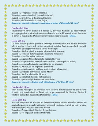 Bucură-te, cetăţean al cereştii împărăţii;
Bucură-te, moştenitorule al veşnicelor vistierii;
Bucură-te, râvnitorule al Raiului cel frumos;
Bucură-te, defăimătorule al celor de jos;
Bucură-te, mucenice Kamasis, vrednicule următor al Domnului Hristos!
Condacul al 9-lea
Ierusalimul cel ceresc avându-l în mintea ta, mucenice Kamasis, cu frică de Dum-
nezeu pe pământ ai vieţuit şi moarte cu bucurie pentru Hristos ai primit. Iar acum
în ceruri te bucuri şi lui Dumnezeu împreună cu îngerii Îi cânţi: Aliluia!
Icosul al 9-lea
De mare fericire şi cinste pământul Dobrogei s-a învrednicit prin aflarea moaştelor
tale şi a celor ce împreună cu tine au pătimit, Attalos. Pentru care, după cuviinţă,
tot poporul cel dreptcredincios te laudă, zicând aşa:
Bucură-te, Attalos, piatră scumpă a pământului strămoşesc;
Bucură-te, comoară duhovnicească a neamului românesc;
Bucură-te, a credincioşilor mântuire;
Bucură-te, a cetăţii Noviodunumului nepreţuită avere;
Bucură-te, că prin aflarea moaştelor tale credinţa cea dreaptă s-a întărit;
Bucură-te, că prin ele dreapta credinţă iarăşi s-a adeverit;
Bucură-te, Attalos, cu cei împreună pătimitori;
Bucură-te, că voi credinţei străbune sunteţi măreţi adeveritori;
Bucură-te, podoabă nepreţuită a Sciţiei Minor;
Bucură-te, Attalos, al tiranilor biruitor;
Bucură-te, crinule al Bisericii cu bun miros;
Bucură-te, apărătorul ţării noastre de mare folos;
Bucură-te, mucenice Attalos, mult pătimitorule al lui Iisus Hristos!
Condacul al 10-lea
Să se bucure Niculiţelul cel smerit că mare vistierie duhovnicească din el s-a arătat
şi astăzi toţi credincioşii cu bună evlavie pe mucenicul lui Hristos, Attalos îl
cinstesc, cântând cu bucurie lui Dumnezeu: Aliluia!
Icosul al 10-lea
Slavă şi mulţumire să aducem lui Dumnezeu pentru aflarea sfintelor moaşte ale
martirului Zoticos şi a celor pătimitori împreună cu dânsul. La toţi cu evlavie să ne
închinăm şi pe Zoticos să-l lăudăm, zicând:
Bucură-te, Zoticos, fiu al Bisericii dreptmăritoare;
Bucură-te, cel ce păzeşti ale noastre hotare;
 