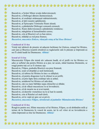 Bucură-te, a Sciţiei Minor avuţie duhovnicească;
Bucură-te, a Dobrogei dăruire dumnezeiască;
Bucură-te, al credinţei strămoşeşti mărturisitorule;
Bucură-te, al ţării noastre apărătorule;
Bucură-te, al Episcopiei Tomisului floare aleasă;
Bucură-te, a pământului Dobrogei comoară cerească;
Bucură-te, floare duhovnicească a pământului românesc;
Bucură-te, mărgăritar al Ierusalimului ceresc;
Bucură-te, crin al Bisericii cel cu bun miros;
Bucură-te, mlădiţă cu rod prea frumos;
Bucură-te, mucenice Zoticos, viteazule ostaş al lui Iisus Hristos!
Condacul al 11-lea
Veniţi toţi iubitorii de praznic să aducem închinare lui Zoticos, ostaşul lui Hristos,
care ţara şi Biserica noastră ortodoxă cu rugăciunile sale le păzeşte şi împreună cu
noi Îi cântă laudă lui Dumnezeu: Aliluia!
Icosul al 11-lea
Mucenicului Filipos din inimă să-i aducem laudă, că el jertfă vie lui Hristos s-a
adus şi sufletul său pentru Hristos şi-a pus; iar acum, stând înaintea Domnului, se
roagă pentru toţi cei ce îl cinstesc aşa:
Bucură-te, Filipos, podoaba Bisericii cea prea frumosă;
Bucură-te, soare al dreptăţii şi rază luminoasă;
Bucură-te, că iubirea lui Hristos în tine s-a sălăşluit;
Bucură-te, că pentru dragostea Lui în chinuri te-ai jertfit;
Bucură-te, că prin fapte tăria credinţei tale ai arătat;
Bucură-te, următorul lui Hristos cel adevărat;
Bucură-te, căci cu mare bărbăţie urgia chinurilor ai răbdat;
Bucură-te, că de sfârşit mucenicesc te-ai învrednicit;
Bucură-te, că de moarte nu ai avut teamă;
Bucură-te, că durerile vremelnice nu le-ai luat în seamă;
Bucură-te, crin al Raiului cel mult dorit;
Bucură-te, că în viaţă tot spre cer ai privit;
Bucură-te, mucenice Filipos, râvnitorule al patimilor Mântuitorului Hristos!
Condacul al 12-lea
Roagă-te pentru noi, Sfinte mucenice al lui Hristos, Filipos, ca să dobândim milă şi
iertare de la Dumnezeu în veacul de acum, iar în cel viitor să ne învrednicim a
cânta împreună cu tine lui Dumnezeu: Aliluia!
 