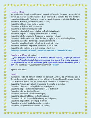 Icosul al 12-lea
Nu te-ai temut de cei ce ucid trupul, mucenice Kamasis, de aceea cu mare îndră-
zneală pe Hristos înaintea tiranilor L-ai mărturisit şi sufletul tău prin răbdarea
chinurilor ai dobândit. Auzi-ne şi pe noi nevrednicii care cu credinţă te lăudăm aşa:
Bucură-te, Kamasis, că cerească dorire ai avut;
Bucură-te, că tu de tirani nu te-ai temut;
Bucură-te, al Raiului mult râvnitorule;
Bucură-te, al nemuririi moştenitorule;
Bucură-te, că prin îndelunga răbdare sufletul ţi-ai dobândit;
Bucură-te, că până la sânge şi până la moarte ai suferit;
Bucură-te, că slava veacului de acum o ai trecut cu vederea;
Bucură-te, că slava veacului viitor ţi-a fost în ispite şi în necazuri mângâierea;
Bucură-te, înfocatule doritor de a sufletului mântuire;
Bucură-te, alergătorule către adevărata şi veşnica fericire;
Bucură-te, că încă de pe pământ cu mintea la cer ai fost;
Bucură-te, căci cu totul te-ai înstrăinat de cele de jos;
Bucură-te, mucenice Kamasis, vrednicule următor al Domnului Hristos!
Condacul al 13-lea (de trei ori)
O, prea fericiţilor mucenici ai lui Hristos: Attalos, Zoticos, Filipos şi Kamasis,
rugaţi-vă Preamilostivului Dumnezeu pentru ţara noastră şi pentru poporul ei
cel dreptcredincios, ca să dobândim prin rugăciunile voastre îndurare, pace şi
har, spre a cânta cu voi, acum şi în veacul viitor: Aliluia!
Apoi se zice iarăşi:
Icosul 1
Îngerească viaţă pe pământ străbun ai petrecut, Attalos, pe Dumnezeu cel în
Treime închinat din toată inima ta L-ai iubit şi pe Hristos Domnul înaintea tiranilor
L-ai mărturisit; pentru care noi, nevrednicii, cu evlavie te cinstim aşa:
Bucură-te, Attalos, care glasul Evangheliei Domnului ai ascultat;
Bucură-te, că dreapta credinţă în inima ta o ai purtat;
Bucură-te, că pe Hristos înaintea tiranilor L-ai mărturisit;
Bucură-te, că a lor tiranie ai biruit;
Bucură-te, luceafărul Bisericii cel neapus;
Bucură-te, că pentru Hristos sufletul ţi-ai pus;
Bucură-te, căci lui Hristos înfocată dragoste I-ai purtat;
Bucură-te, că prin fapte credinţa ţi-ai arătat;
Bucură-te, al cetăţii Noviodunum fiu prea ales;
Bucură-te, cetăţean al Ierusalimului cel ceresc;
 