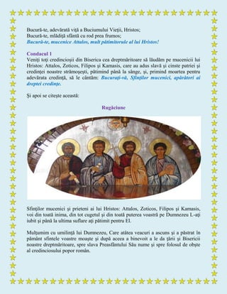 Bucură-te, adevărată viţă a Buciumului Vieţii, Hristos;
Bucură-te, mlădiţă sfântă cu rod prea frumos;
Bucură-te, mucenice Attalos, mult pătimitorule al lui Hristos!
Condacul 1
Veniţi toţi credincioşii din Biserica cea dreptmăritoare să lăudăm pe mucenicii lui
Hristos: Attalos, Zoticos, Filipos şi Kamasis, care au adus slavă şi cinste patriei şi
credinţei noastre strămoşeşti, pătimind până la sânge, şi, primind moartea pentru
adevărata credinţă, să le cântăm: Bucuraţi-vă, Sfinţilor mucenici, apărători ai
dreptei credinţe.
Şi apoi se citeşte această:
Rugăciune
Sfinţilor mucenici şi prieteni ai lui Hristos: Attalos, Zoticos, Filipos şi Kamasis,
voi din toată inima, din tot cugetul şi din toată puterea voastră pe Dumnezeu L-aţi
iubit şi până la ultima suflare aţi pătimit pentru El.
Mulţumim cu umilinţă lui Dumnezeu, Care atâtea veacuri a ascuns şi a păstrat în
pământ sfintele voastre moaşte şi după aceea a binevoit a le da ţării şi Bisericii
noastre dreptmăritoare, spre slava Preasfântului Său nume şi spre folosul de obşte
al credinciosului popor român.
 