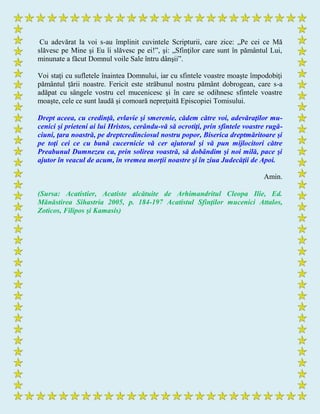 Cu adevărat la voi s-au împlinit cuvintele Scripturii, care zice: „Pe cei ce Mă
slăvesc pe Mine şi Eu îi slăvesc pe ei!”, şi: „Sfinţilor care sunt în pământul Lui,
minunate a făcut Domnul voile Sale întru dânşii”.
Voi staţi cu sufletele înaintea Domnului, iar cu sfintele voastre moaşte împodobiţi
pământul ţării noastre. Fericit este străbunul nostru pământ dobrogean, care s-a
adăpat cu sângele vostru cel mucenicesc şi în care se odihnesc sfintele voastre
moaşte, cele ce sunt laudă şi comoară nepreţuită Episcopiei Tomisului.
Drept aceea, cu credinţă, evlavie şi smerenie, cădem către voi, adevăraţilor mu-
cenici şi prieteni ai lui Hristos, cerându-vă să ocrotiţi, prin sfintele voastre rugă-
ciuni, ţara noastră, pe dreptcredinciosul nostru popor, Biserica dreptmăritoare şi
pe toţi cei ce cu bună cucernicie vă cer ajutorul şi vă pun mijlocitori către
Preabunul Dumnezeu ca, prin solirea voastră, să dobândim şi noi milă, pace şi
ajutor în veacul de acum, în vremea morţii noastre şi în ziua Judecăţii de Apoi.
Amin.
(Sursa: Acatistier, Acatiste alcătuite de Arhimandritul Cleopa Ilie, Ed.
Mănăstirea Sihastria 2005, p. 184-197 Acatistul Sfinţilor mucenici Attalos,
Zoticos, Filipos şi Kamasis)
 