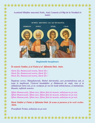 Acatistul Sfinţilor mucenici Zotic, Atal, Camasie şi Filip de la Niculiţel (4
iunie)
Rugăciunile începătoare
În numele Tatălui, şi al Fiului şi al Sfântului Duh. Amin.
Slavă Ţie, Dumnezeul nostru, Slavă Ţie !
Slavă Ţie, Dumnezeul nostru, Slavă Ţie !
Slavă Ţie, Dumnezeul nostru, Slavă Ţie !
Împărate ceresc, Mângâietorule, Duhul Adevărului, care pretutindenea eşti, şi
toate le implineşti, Vistierul bunătăţilor şi Dătătorule de viaţă, vino şi te
sălăşluieşte întru noi, şi ne curăţeşte pe noi de toată intinăciunea, şi mântuieşte,
Bunule, sufletele noastre.
Sfinte Dumnezeule, Sfinte tare, Sfinte fără de moarte, miluieşte-ne pe noi.
Sfinte Dumnezeule, Sfinte tare, Sfinte fără de moarte, miluieşte-ne pe noi.
Sfinte Dumnezeule, Sfinte tare, Sfinte fără de moarte, miluieşte-ne pe noi.
Slavă Tatălui şi Fiului şi Sfântului Duh. Şi acum şi pururea şi în vecii vecilor.
Amin.
Preasfântă Treime, miluieşte-ne pe noi;
 