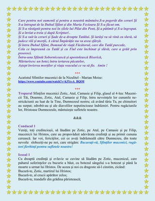 Care pentru noi oamenii şi pentru a noastră mântuire.S-a pogorât din ceruri Şi
S-a întrupat de la Duhul Sfânt şi din Maria Fecioara Şi S-a făcut om.
Şi S-a răstignit pentru noi în zilele lui Pilat din Pont, Şi a pătimit şi S-a îngropat.
Şi a înviat a treia zi după Scripturi .
Şi S-a suit la ceruri şi Şade de-a dreapta Tatălui. Şi iarăşi va să vină cu slavă, să
judece viii şi morţii, A cărui Împărăţie nu va avea sfârşit.
Şi întru Duhul Sfânt, Domnul de viaţă Făcătorul, care din Tatăl purcede,
Cela ce împreună cu Tatăl şi cu Fiul este închinat şi slăvit, care a grăit prin
prooroci.
Întru-una Sfântă Sobornicească şi apostolească Biserică,
Mărturisesc un botez întru iertarea păcatelor,
Aştept învierea morţilor şi viaţa veacului ce va să fie. Amin !
***
Acatistul Sfintilor mucenici de la Niculitel - Marian Moise:
https://www.youtube.com/watch?v=k3Ys-A_BQiM
***
Troparul Sfinţilor mucenici Zotic, Atal, Camasie şi Filip, glasul al 4-lea: Muceni-
cii Tăi, Doamne, Zotic, Atal, Camasie şi Filip, întru nevoinţele lor cununile ne-
stricăciunii au luat de la Tine, Dumnezeul nostru; că având tăria Ta, pe chinuitori
au surpat; zdrobit-au şi ale diavolilor neputincioase îndrăzniri. Pentru rugăciunile
lor, Hristoase Dumnezeule, mântuieşte sufletele noastre.
&&&
Condacul 1
Veniţi, toţi credincioşii, să lăudăm pe Zotic, pe Atal, pe Camasie şi pe Filip,
mucenicii lui Hristos, care au propovăduit adevărata credinţă şi au primit cununa
cerească. Iar voi, fericiţilor, cei ce aveţi îndrăzneală către Dumnezeu, din toate
nevoile sloboziţi-ne pe noi, care strigăm: Bucuraţi-vă, Sfinţilor mucenici, rugă-
tori fierbinţi pentru sufletele noastre!
Icosul 1
Cu dreaptă credinţă şi evlavie se cuvine să lăudăm pe Zotic, mucenicul, care
paharul suferinţelor cu bucurie a băut, cu botezul sângelui s-a botezat şi până la
moarte a urmat lui Hristos. De aceea şi noi cu dragoste să-l cinstim, zicând:
Bucură-te, Zotic, martirul lui Hristos;
Bucură-te, al crucii apărător zelos;
Bucură-te, trandafir din grădina părintească;
 