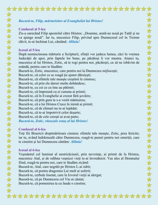 Bucură-te, Filip, mărturisitor al Evangheliei lui Hristos!
Condacul al 5-lea
Zis-a oarecând Filip apostolul către Hristos: „Doamne, arată-ne nouă pe Tatăl şi ne
va ajunge nouă”. Iar tu, mucenice Filip, privind spre Dumnezeul cel în Treime
slăvit, te-ai închinat Lui, cântând: Aliluia!
Icosul al 5-lea
După nemincinoasa mărturie a Scripturii, sfinţii vor judeca lumea, căci în vremea
Judecăţii de apoi, prin faptele lor bune, pe păcătoşi îi vor mustra. Atunci tu,
mucenice al lui Hristos, Zotic, să te rogi pentru noi, păcătoşii, ca să ne izbăvim de
osândă, pentru care te lăudăm:
Bucură-te, Zotic, mucenice, care pentru noi la Dumnezeu mijloceşti;
Bucură-te, că celor ce se roagă ţie ajutor dăruieşti;
Bucură-te, că sfintele tale moaşte creştinii le cinstesc;
Bucură-te, că prin ele daruri multe dobândesc;
Bucură-te, cu cei ce cu tine au pătimit;
Bucură-te, că împreună cu ei cununa ai primit;
Bucură-te, că în Evanghelie ai crezut fără şovăire;
Bucură-te, că prin gura ta s-a vestit mântuirea;
Bucură-te, că a lui Hristos Cruce în inimă ai primit;
Bucură-te, că de chinuri nu te-ai lepădat;
Bucură-te, că te-ai împotrivit celor deşarte;
Bucură-te, că de cele cereşti ai avut parte;
Bucură-te, Zotic, viteazule ostaş al lui Hristos!
Condacul al 6-lea
Toţi fiii Bisericii dreptmăritoare cinstesc sfintele tale moaşte, Zotic, prea fericite;
iar tu, având îndrăzneală către Dumnezeu, roagă-te pururi pentru noi smeriţii, care
te cinstim şi lui Dumnezeu cântăm: Aliluia!
Icosul al 6-lea
Veşmântul cel luminat al nestricăciunii, prin nevoinţe, ai primit de la Hristos,
mucenice Atal, şi de odihna veşnicei vieţi te-ai învrednicit. Vas ales al Domnului
fiind, roagă-te pentru noi, care te lăudăm zicând:
Bucură-te, Atal, care negrăit pe Hristos L-ai iubit;
Bucură-te, că pentru dragostea Lui mult ai suferit;
Bucură-te, cerbule însetat, care la Izvorul vieţii ai alergat;
Bucură-te, că pe Dumnezeu cel Viu ai căutat;
Bucură-te, că pomenirea ta cu laude o cinstim;
 