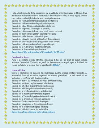 Gata a fost inima ta, Filip mucenice, de a nădăjdui spre Dumnezeu şi fără de frică
pe Hristos înaintea tiranilor a mărturisi şi de vremelnica viaţă a nu te îngriji. Pentru
care noi nevrednicii îndrăznim a te cinsti prin acestea:
Bucură-te, Filip, al Împărăţiei cerurilor moştenitor;
Bucură-te, că împreună cu îngerii eşti vieţuitor;
Bucură-te, că pe Hristos-Adevărul ai mărturisit;
Bucură-te, că pentru El cumplit ai pătimit;
Bucură-te, că frumuseţi de nevăzut nouă pururi priveşti;
Bucură-te, că în slăvite cântări acum te veseleşti;
Bucură-te, că la limanul odihnei ai ajuns;
Bucură-te, că acolo cunoşti adâncul cel de nepătruns;
Bucură-te, că de acolo simţi mângâierea celor cereşti;
Bucură-te, că împreună cu sfinţii te proslăveşti;
Bucură-te, al Adevărului martor neînfricat;
Bucură-te, al Bisericii sfeşnic luminat;
Bucură-te, Filip, mărturisitor al Evangheliei lui Hristos!
Condacul al 9-lea
Pusu-ţi-ai sufletul pentru Hristos, mucenice Filip, şi l-ai aflat ca aurul lămurit
înaintea Domnului. Voit-ai a te jertfi lui Dumnezeu cu trupul, spre a dobândi în-
vierea sufletului şi a cânta Lui în veci laudă: Aliluia!
Icosul al 9-lea
Slavă şi mulţumire să aducem lui Dumnezeu pentru aflarea sfintelor moaşte ale
martirului Zotic şi ale celor împreună cu dânsul pătimitori. La toţi smerit să ne
închinăm şi pe Zotic să-l lăudăm, zicând:
Bucură-te, Zotic, fiu iubitor al Bisericii dreptmăritoare;
Bucură-te, sprijinul rugilor noastre stăruitoare;
Bucură-te, a Sciţiei mici mărturie creştinească;
Bucură-te, a Dobrogei dăruire dumnezeiască;
Bucură-te, al credinţei ortodoxe apărătorule;
Bucură-te, al nostru către Domnul rugător;
Bucură-te, a Tomisului podoabă duhovnicească;
Bucură-te, al creştinilor comoară cerească;
Bucură-te, floare cu mireasmă de nespus;
Bucură-te, mărgăritar al Ierusalimului de sus;
Bucură-te, al Bisericii crin prea frumos;
Bucură-te, mlădiţă, cu rod de mult folos;
Bucură-te, Zotic, viteazule ostaş al lui Hristos!
 
