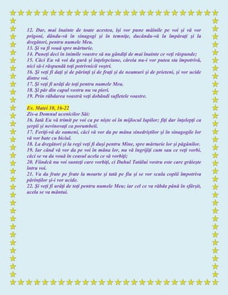 12. Dar, mai înainte de toate acestea, îşi vor pune mâinile pe voi şi vă vor
prigoni, dându-vă în sinagogi şi în temniţe, ducându-vă la împăraţi şi la
dregători, pentru numele Meu.
13. Şi va fi vouă spre mărturie.
14. Puneţi deci în inimile voastre să nu gândiţi de mai înainte ce veţi răspunde;
15. Căci Eu vă voi da gură şi înţelepciune, căreia nu-i vor putea sta împotrivă,
nici să-i răspundă toţi potrivnicii voştri.
16. Şi veţi fi daţi şi de părinţi şi de fraţi şi de neamuri şi de prieteni, şi vor ucide
dintre voi.
17. Şi veţi fi urâţi de toţi pentru numele Meu.
18. Şi păr din capul vostru nu va pieri.
19. Prin răbdarea voastră veţi dobândi sufletele voastre.
Ev. Matei 10, 16-22
Zis-a Domnul ucenicilor Săi:
16. Iată Eu vă trimit pe voi ca pe nişte oi în mijlocul lupilor; fiţi dar înţelepţi ca
şerpii şi nevinovaţi ca porumbeii.
17. Feriţi-vă de oameni, căci vă vor da pe mâna sinedriştilor şi în sinagogile lor
vă vor bate cu biciul.
18. La dregători şi la regi veţi fi duşi pentru Mine, spre mărturie lor şi păgânilor.
19. Iar când vă vor da pe voi în mâna lor, nu vă îngrijiţi cum sau ce veţi vorbi,
căci se va da vouă în ceasul acela ce să vorbiţi;
20. Fiindcă nu voi sunteţi care vorbiţi, ci Duhul Tatălui vostru este care grăieşte
întru voi.
21. Va da frate pe frate la moarte şi tată pe fiu şi se vor scula copiii împotriva
părinţilor şi-i vor ucide.
22. Şi veţi fi urâţi de toţi pentru numele Meu; iar cel ce va răbda până în sfârşit,
acela se va mântui.
 