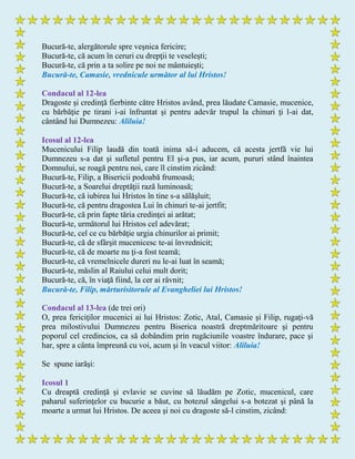 Bucură-te, alergătorule spre veşnica fericire;
Bucură-te, că acum în ceruri cu drepţii te veseleşti;
Bucură-te, că prin a ta solire pe noi ne mântuieşti;
Bucură-te, Camasie, vrednicule următor al lui Hristos!
Condacul al 12-lea
Dragoste şi credinţă fierbinte către Hristos având, prea lăudate Camasie, mucenice,
cu bărbăţie pe tirani i-ai înfruntat şi pentru adevăr trupul la chinuri ţi l-ai dat,
cântând lui Dumnezeu: Aliluia!
Icosul al 12-lea
Mucenicului Filip laudă din toată inima să-i aducem, că acesta jertfă vie lui
Dumnezeu s-a dat şi sufletul pentru El şi-a pus, iar acum, pururi stând înaintea
Domnului, se roagă pentru noi, care îl cinstim zicând:
Bucură-te, Filip, a Bisericii podoabă frumoasă;
Bucură-te, a Soarelui dreptăţii rază luminoasă;
Bucură-te, că iubirea lui Hristos în tine s-a sălăşluit;
Bucură-te, că pentru dragostea Lui în chinuri te-ai jertfit;
Bucură-te, că prin fapte tăria credinţei ai arătat;
Bucură-te, următorul lui Hristos cel adevărat;
Bucură-te, cel ce cu bărbăţie urgia chinurilor ai primit;
Bucură-te, că de sfârşit mucenicesc te-ai învrednicit;
Bucură-te, că de moarte nu ţi-a fost teamă;
Bucură-te, că vremelnicele dureri nu le-ai luat în seamă;
Bucură-te, măslin al Raiului celui mult dorit;
Bucură-te, că, în viaţă fiind, la cer ai râvnit;
Bucură-te, Filip, mărturisitorule al Evangheliei lui Hristos!
Condacul al 13-lea (de trei ori)
O, prea fericiţilor mucenici ai lui Hristos: Zotic, Atal, Camasie şi Filip, rugaţi-vă
prea milostivului Dumnezeu pentru Biserica noastră dreptmăritoare şi pentru
poporul cel credincios, ca să dobândim prin rugăciunile voastre îndurare, pace şi
har, spre a cânta împreună cu voi, acum şi în veacul viitor: Aliluia!
Se spune iarăşi:
Icosul 1
Cu dreaptă credinţă şi evlavie se cuvine să lăudăm pe Zotic, mucenicul, care
paharul suferinţelor cu bucurie a băut, cu botezul sângelui s-a botezat şi până la
moarte a urmat lui Hristos. De aceea şi noi cu dragoste să-l cinstim, zicând:
 