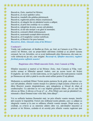 Bucură-te, Zotic, martirul lui Hristos;
Bucură-te, al crucii apărător zelos;
Bucură-te, trandafir din grădina părintească;
Bucură-te, rugătorule pentru obştea creştinească;
Bucură-te, că sângele tău tot pământul nostru a adăpat;
Bucură-te, că prin tine credinţa vie s-a arătat;
Bucură-te, mărgăritar de preţ, ascuns sub pământ;
Bucură-te, că ale tale moaşte s-au găsit în mormânt;
Bucură-te, comoară sfântă strămoşească;
Bucură-te, nestemată scumpă duhovnicească;
Bucură-te, al Evangheliei vestitor neînfricat;
Bucură-te, al Bisericii far prea luminat;
Bucură-te, Zotic, viteazule ostaş al lui Hristos!
Condacul 1
Veniţi, toţi credincioşii, să lăudăm pe Zotic, pe Atal, pe Camasie şi pe Filip, mu-
cenicii lui Hristos, care au propovăduit adevărata credinţă şi au primit cununa
cerească. Iar voi, fericiţilor, cei ce aveţi îndrăzneală către Dumnezeu, din toate ne-
voile sloboziţi-ne pe noi, care strigăm: Bucuraţi-vă, Sfinţilor mucenici, rugători
fierbinţi pentru sufletele noastre!
Rugăciune către Sfinţii mucenici Zotic, Atal, Camasie şi Filip
Sfinţilor mucenici şi martori ai lui Hristos: Zotic, Atal, Camasie şi Filip, vred-
nicilor urmaşi ai Sfântului apostol Andrei, care pe aceste locuri ale Sciţiei
Evanghelia aţi vestit, voi din toată inima, cu tot cugetul şi din toată puterea voastră
pe Dumnezeu aţi iubit şi până la cea din urmă suflare pentru El aţi pătimit.
Mulţumim cu umilinţă Sfintei Treimi pentru purtarea Sa de grijă, care, atâtea vea-
curi sub pământ, sfintele voastre moaşte le-a păstrat şi după aceasta a binevoit a le
dărui Bisericii noastre dreptmăritoare, spre mângâierea şi folosul de obşte al
credincioşilor. Cu adevărat la voi s-au împlinit graiurile sfinte: „Pe cei care Mă
slăvesc pe Mine, îi slăvesc şi Eu pe ei”, şi: „Prin Sfinţii care sunt pe pământul Lui,
minunate a făcut Domnul toate voile Sale, întru dânşii”.
Voi cu sufletele înaintea Domnului staţi, iar prin sfintele voastre moaşte, laturile
ţării noastre le împodobiţi. Fericit este străbunul nostru pământ, care s-a adăpat cu
sângiurile voastre şi în care se odihnesc sfintele voastre moaşte. Drept aceea, cu
credinţă, cu evlavie şi cu smerenie cădem către voi, adevăraţilor mucenici şi
prieteni ai lui Hristos, cerându-vă să ocrotiţi prin sfintele voastre rugăciuni ţara
 