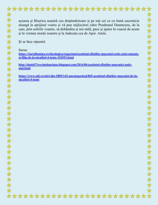 aceasta şi Biserica noastră cea dreptmăritoare şi pe toţi cei ce cu bună cucernicie
aleargă la sprijinul vostru şi vă pun mijlocitori către Preabunul Dumnezeu, de la
care, prin solirile voastre, să dobândim şi noi milă, pace şi ajutor în veacul de acum
şi în vremea morţii noastre şi la Judecata cea de Apoi. Amin.
Şi se face otpustul.
Sursa:
https://ziarullumina.ro/theologica/rugaciuni/acatistul-sfintilor-mucenici-zotic-atal-camasie-
si-filip-de-la-niculitel-4-iunie-154553.html
http://daniel71ro-intelepciune.blogspot.com/2014/06/acatistul-sfintilor-mucenici-zotic-
atal.html
https://www.edj.ro/stiri-din-2009/142-uncategorised/865-acatistul-sfintilor-mucenici-de-la-
niculitel-4-iunie
 