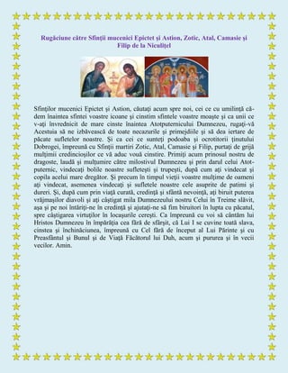 Rugăciune către Sfinţii mucenici Epictet şi Astion, Zotic, Atal, Camasie şi
Filip de la Niculiţel
Sfinţilor mucenici Epictet şi Astion, căutaţi acum spre noi, cei ce cu umilinţă că-
dem înaintea sfintei voastre icoane şi cinstim sfintele voastre moaşte şi ca unii ce
v-aţi învrednicit de mare cinste înaintea Atotputernicului Dumnezeu, rugaţi-vă
Acestuia să ne izbăvească de toate necazurile şi primejdiile şi să dea iertare de
păcate sufletelor noastre. Şi ca cei ce sunteţi podoaba şi ocrotitorii ţinutului
Dobrogei, împreună cu Sfinţii martiri Zotic, Atal, Camasie şi Filip, purtaţi de grijă
mulţimii credincioşilor ce vă aduc vouă cinstire. Primiţi acum prinosul nostru de
dragoste, laudă şi mulţumire către milostivul Dumnezeu şi prin darul celui Atot-
puternic, vindecaţi bolile noastre sufleteşti şi trupeşti, după cum aţi vindecat şi
copila acelui mare dregător. Şi precum în timpul vieţii voastre mulţime de oameni
aţi vindecat, asemenea vindecaţi şi sufletele noastre cele asuprite de patimi şi
dureri. Şi, după cum prin viaţă curată, credinţă şi sfântă nevoinţă, aţi biruit puterea
vrăjmaşilor diavoli şi aţi câştigat mila Dumnezeului nostru Celui în Treime slăvit,
aşa şi pe noi întăriţi-ne în credinţă şi ajutaţi-ne să fim biruitori în lupta cu păcatul,
spre câştigarea virtuţilor în locaşurile cereşti. Ca împreună cu voi să cântăm lui
Hristos Dumnezeu în împărăţia cea fără de sfârşit, că Lui I se cuvine toată slava,
cinstea şi închinăciunea, împreună cu Cel fără de început al Lui Părinte şi cu
Preasfântul şi Bunul şi de Viaţă Făcătorul lui Duh, acum şi pururea şi în vecii
vecilor. Amin.
 