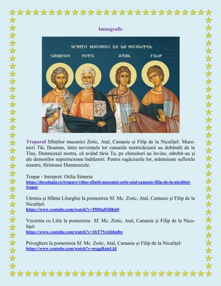 Imnografie
Troparul Sfinților mucenici Zotic, Atal, Camasie și Filip de la Niculițel: Muce-
nicii Tăi, Doamne, întru nevoințele lor cununile nestricăciunii au dobândit de la
Tine, Dumnezeul nostru, că având tăria Ta, pe chinuitori au învins; zdrobit-au și
ale demonilor neputincioase îndrăzniri. Pentru rugăciunile lor, mântuiește sufletele
noastre, Hristoase Dumnezeule.
Tropar - Interpret: Otilia Simeria
https://doxologia.ro/tropare/video-sfintii-mucenici-zotic-atal-camasie-filip-de-la-niculitel-
tropar
Utrenia și Sfânta Liturghie la pomenirea Sf. Mc. Zotic, Atal, Camasie și Filip de la
Niculițel:
https://www.youtube.com/watch?v=PHDqfOilKb0
Vecernia cu Litie la pomenirea Sf. Mc. Zotic, Atal, Camasie și Filip de la Nicu-
lițel:
https://www.youtube.com/watch?v=1bT7NAQdm8w
Priveghere la pomenirea Sf. Mc. Zotic, Atal, Camasie și Filip de la Niculițel:
https://www.youtube.com/watch?v=nxggRoieLkI
 