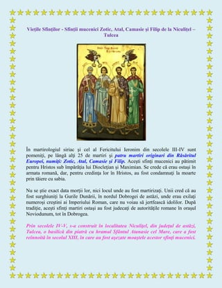 Vieţile Sfinţilor - Sfinţii mucenici Zotic, Atal, Camasie şi Filip de la Niculiţel –
Tulcea
În martirologiul siriac şi cel al Fericitului Ieronim din secolele III-IV sunt
pomeniţi, pe lângă alţi 25 de martiri şi patru martiri originari din Răsăritul
Europei, numiţi: Zotic, Atal, Camasie şi Filip. Aceşti sfinţi mucenici au pătimit
pentru Hristos sub împărăţia lui Diocleţian şi Maximian. Se crede că erau ostaşi în
armata romană, dar, pentru credinţa lor în Hristos, au fost condamnaţi la moarte
prin tăiere cu sabia.
Nu se ştie exact data morţii lor, nici locul unde au fost martirizaţi. Unii cred că au
fost surghiuniţi la Gurile Dunării, în nordul Dobrogei de astăzi, unde erau exilaţi
numeroşi creştini ai Imperiului Roman, care nu voiau să jertfească idolilor. După
tradiţie, aceşti sfinţi martiri ostaşi au fost judecaţi de autorităţile romane în oraşul
Noviodunum, tot în Dobrogea.
Prin secolele IV-V, s-a construit în localitatea Niculiţel, din judeţul de astăzi,
Tulcea, o basilică din piatră cu hramul Sfântul Atanasie cel Mare, care a fost
reînnoită în secolul XIII, în care au fost aşezate moaştele acestor sfinţi mucenici.
 
