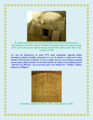 În cripta uneia dintre cele mai vechi bazilici de pe teritoriul ţării noastre,
descoperite pe teritoriul comunei Niculiţel din judeţul Tulcea, în toamna anului
1971, au fost descoperite sfintele moaşte ale martirilor paleocreştini Zotic, Atal,
Camasie şi Filip
Cu voia lui Dumnezeu, în anul 1971, luna septembrie, datorită ploilor
abundente, pârâul Niculiţel a inundat şi a scos la lumină o criptă sub vechea
temelie a bisericii din secolul IV, în care se aflau, într-un sicriu comun, moaştele
acestor patru sfinţi mucenici. Pe peretele interior al criptei scrie în limba greacă:
"Martires tou Hristou". Iar pe peretele opus scrie numele lor: "Zotikos, Attalos,
Kamasis şi Filippos".
Inscripţie cu numele martirilor: Zotic, Atal, Camasie şi Filip
 