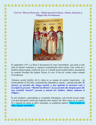 Prof. dr. Mircea Păcurariu - Sfinţii mucenici Zoticos, Attalos, Kamasis şi
Filippos din Noviodunum
În septembrie 1971 s-a făcut o descoperire de mare însemnătate, care pune şi mai
mult în lumină vechimea şi vigoarea creştinismului daco-roman. Este vorba de o
bazilică paleocreştină, având trei nave şi o absidă semicirculară (altar), descoperită
în comuna Niculiţel din judeţul Tulcea, la vreo 10 km de vechea cetate romană
Noviodunum.
Valoarea acestei bazilici stă în cripta sa cu moaşte de martiri (martirion), - de
formă pătrată (3,70x3,40), construită din cărămidă cu mortar – aşezată sub altar. În
interior, pe peretele din stânga intrării, a fost zgâriată în mortarul crud o
inscripţie în greceşte: “Martirii lui Hristos”, iar pe peretele din dreapta apare din
nou cuvântul “martiri”, precum şi numele lor: Zotikos, Attalos, Kamasis şi
Filippos.
În anii următori, continuându-se cercetările arheologice, sub nivelul acestei cripte
s-au mai descoperit resturi din trupurile altor martiri, ale căror nume nu se cunosc.
Pe o lespede de calcar se află o inscripţie, cu următorul cuprins: “Aici şi acolo (se
află) sângele martirilor”.
 