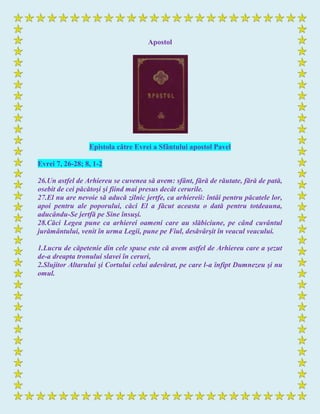 Apostol
Epistola către Evrei a Sfântului apostol Pavel
Evrei 7, 26-28; 8, 1-2
26.Un astfel de Arhiereu se cuvenea să avem: sfânt, fără de răutate, fără de pată,
osebit de cei păcătoşi şi fiind mai presus decât cerurile.
27.El nu are nevoie să aducă zilnic jertfe, ca arhiereii: întâi pentru păcatele lor,
apoi pentru ale poporului, căci El a făcut aceasta o dată pentru totdeauna,
aducându-Se jertfă pe Sine însuşi.
28.Căci Legea pune ca arhierei oameni care au slăbiciune, pe când cuvântul
jurământului, venit în urma Legii, pune pe Fiul, desăvârşit în veacul veacului.
1.Lucru de căpetenie din cele spuse este că avem astfel de Arhiereu care a şezut
de-a dreapta tronului slavei în ceruri,
2.Slujitor Altarului şi Cortului celui adevărat, pe care l-a înfipt Dumnezeu şi nu
omul.
 